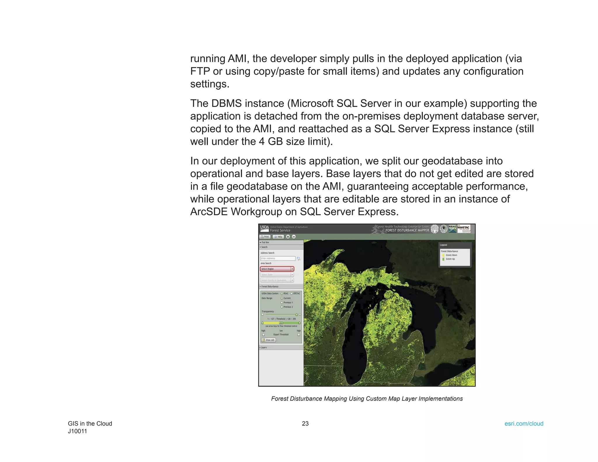 running AMI, the developer simply pulls in the deployed application (via
                   FTP or using copy/paste for small items) and updates any configuration
                   settings.
                   The DBMS instance (Microsoft SQL Server in our example) supporting the
                   application is detached from the on-premises deployment database server,
                   copied to the AMI, and reattached as a SQL Server Express instance (still
                   well under the 4 GB size limit).
                   In our deployment of this application, we split our geodatabase into
                   operational and base layers. Base layers that do not get edited are stored
                   in a file geodatabase on the AMI, guaranteeing acceptable performance,
                   while operational layers that are editable are stored in an instance of
                   ArcSDE Workgroup on SQL Server Express.




                                    Forest Disturbance Mapping Using Custom Map Layer Implementations



GIS in the Cloud                              23                                                        esri.com/cloud
J10011
 