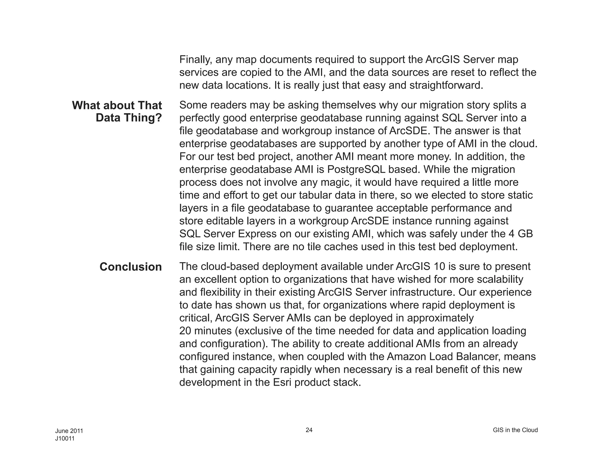 Finally, any map documents required to support the ArcGIS Server map
                         services are copied to the AMI, and the data sources are reset to reflect the
                         new data locations. It is really just that easy and straightforward.
     What about That     Some readers may be asking themselves why our migration story splits a
        Data Thing?      perfectly good enterprise geodatabase running against SQL Server into a
                         file geodatabase and workgroup instance of ArcSDE. The answer is that
                         enterprise geodatabases are supported by another type of AMI in the cloud.
                         For our test bed project, another AMI meant more money. In addition, the
                         enterprise geodatabase AMI is PostgreSQL based. While the migration
                         process does not involve any magic, it would have required a little more
                         time and effort to get our tabular data in there, so we elected to store static
                         layers in a file geodatabase to guarantee acceptable performance and
                         store editable layers in a workgroup ArcSDE instance running against
                         SQL Server Express on our existing AMI, which was safely under the 4 GB
                         file size limit. There are no tile caches used in this test bed deployment.
            Conclusion   The cloud-based deployment available under ArcGIS 10 is sure to present
                         an excellent option to organizations that have wished for more scalability
                         and flexibility in their existing ArcGIS Server infrastructure. Our experience
                         to date has shown us that, for organizations where rapid deployment is
                         critical, ArcGIS Server AMIs can be deployed in approximately
                         20 minutes (exclusive of the time needed for data and application loading
                         and configuration). The ability to create additional AMIs from an already
                         configured instance, when coupled with the Amazon Load Balancer, means
                         that gaining capacity rapidly when necessary is a real benefit of this new
                         development in the Esri product stack.



June 2011                                           24                                        GIS in the Cloud
J10011
 