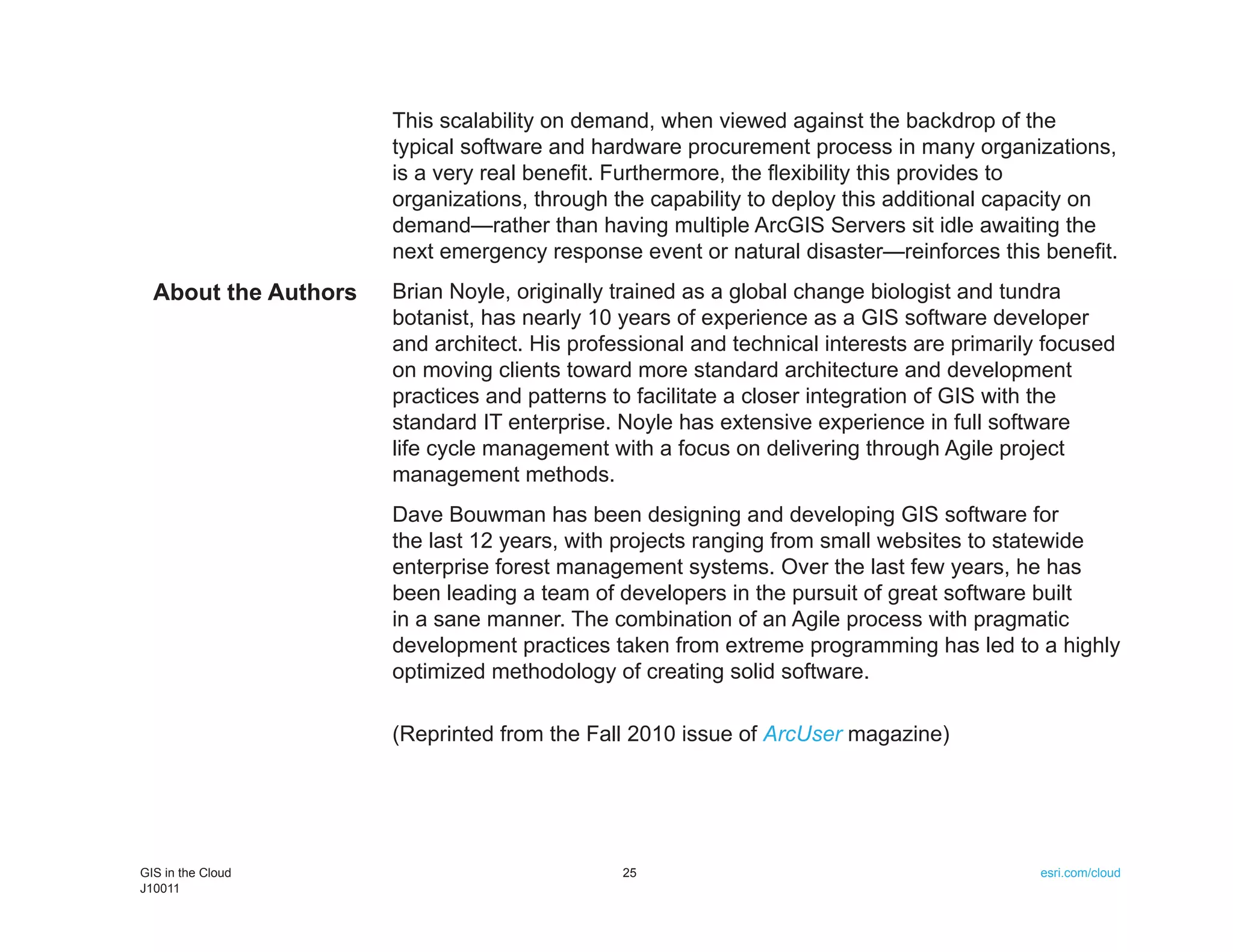 This scalability on demand, when viewed against the backdrop of the
                      typical software and hardware procurement process in many organizations,
                      is a very real benefit. Furthermore, the flexibility this provides to
                      organizations, through the capability to deploy this additional capacity on
                      demand—rather than having multiple ArcGIS Servers sit idle awaiting the
                      next emergency response event or natural disaster—reinforces this benefit.
  About the Authors   Brian Noyle, originally trained as a global change biologist and tundra
                      botanist, has nearly 10 years of experience as a GIS software developer
                      and architect. His professional and technical interests are primarily focused
                      on moving clients toward more standard architecture and development
                      practices and patterns to facilitate a closer integration of GIS with the
                      standard IT enterprise. Noyle has extensive experience in full software
                      life cycle management with a focus on delivering through Agile project
                      management methods.
                      Dave Bouwman has been designing and developing GIS software for
                      the last 12 years, with projects ranging from small websites to statewide
                      enterprise forest management systems. Over the last few years, he has
                      been leading a team of developers in the pursuit of great software built
                      in a sane manner. The combination of an Agile process with pragmatic
                      development practices taken from extreme programming has led to a highly
                      optimized methodology of creating solid software.

                      (Reprinted from the Fall 2010 issue of ArcUser magazine)




GIS in the Cloud                              25                                           esri.com/cloud
J10011
 