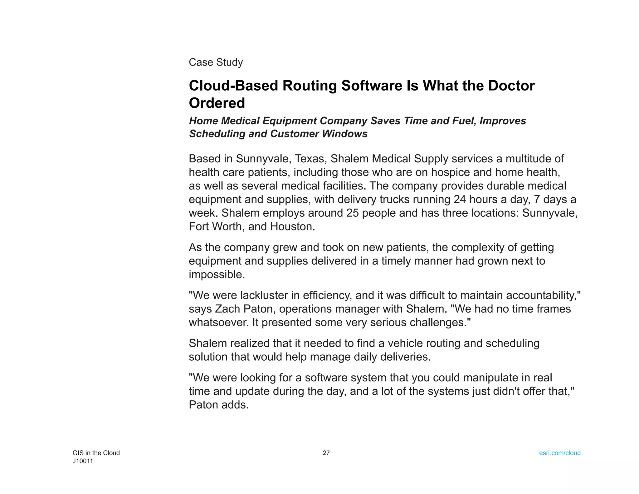 Case Study

                   Cloud-Based Routing Software Is What the Doctor
                   Ordered
                   Home Medical Equipment Company Saves Time and Fuel, Improves
                   Scheduling and Customer Windows

                   Based in Sunnyvale, Texas, Shalem Medical Supply services a multitude of
                   health care patients, including those who are on hospice and home health,
                   as well as several medical facilities. The company provides durable medical
                   equipment and supplies, with delivery trucks running 24 hours a day, 7 days a
                   week. Shalem employs around 25 people and has three locations: Sunnyvale,
                   Fort Worth, and Houston.
                   As the company grew and took on new patients, the complexity of getting
                   equipment and supplies delivered in a timely manner had grown next to
                   impossible.
                   "We were lackluster in efficiency, and it was difficult to maintain accountability,"
                   says Zach Paton, operations manager with Shalem. "We had no time frames
                   whatsoever. It presented some very serious challenges."
                   Shalem realized that it needed to find a vehicle routing and scheduling
                   solution that would help manage daily deliveries.
                   "We were looking for a software system that you could manipulate in real
                   time and update during the day, and a lot of the systems just didn't offer that,"
                   Paton adds.



GIS in the Cloud                               27                                             esri.com/cloud
J10011
 