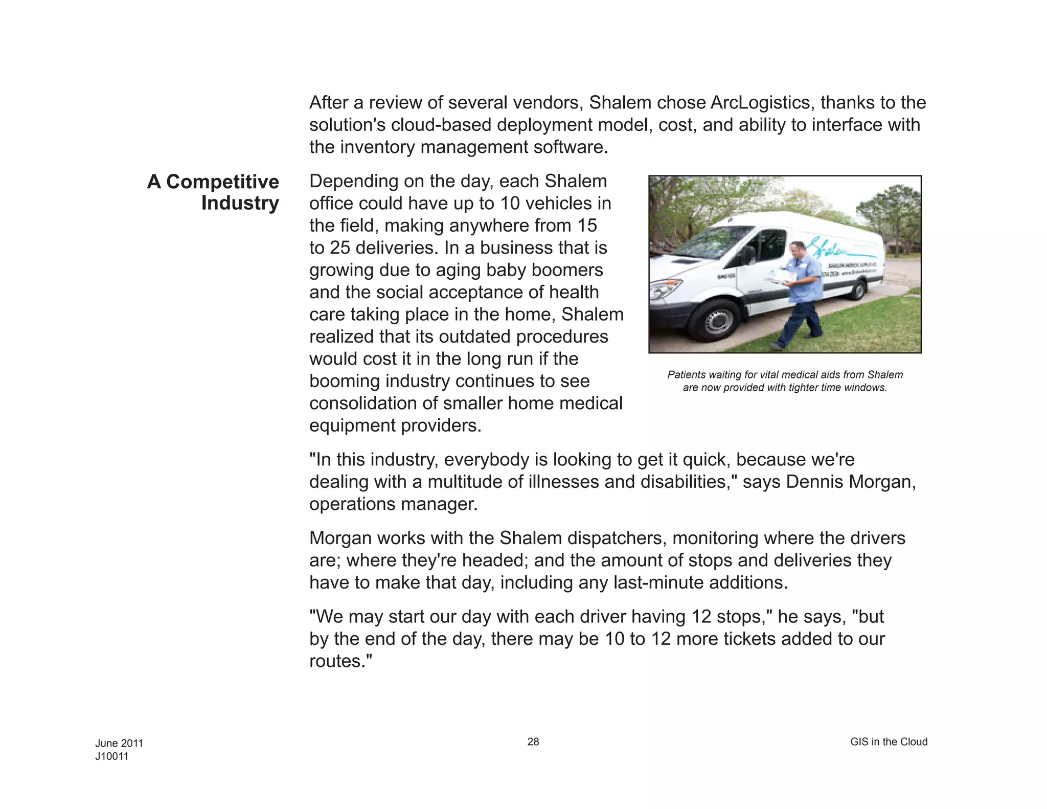 After a review of several vendors, Shalem chose ArcLogistics, thanks to the
                            solution's cloud-based deployment model, cost, and ability to interface with
                            the inventory management software.
            A Competitive   Depending on the day, each Shalem
                 Industry   office could have up to 10 vehicles in
                            the field, making anywhere from 15
                            to 25 deliveries. In a business that is
                            growing due to aging baby boomers
                            and the social acceptance of health
                            care taking place in the home, Shalem
                            realized that its outdated procedures
                            would cost it in the long run if the
                                                                        Patients waiting for vital medical aids from Shalem
                            booming industry continues to see              are now provided with tighter time windows.
                            consolidation of smaller home medical
                            equipment providers.
                            "In this industry, everybody is looking to get it quick, because we're
                            dealing with a multitude of illnesses and disabilities," says Dennis Morgan,
                            operations manager.
                            Morgan works with the Shalem dispatchers, monitoring where the drivers
                            are; where they're headed; and the amount of stops and deliveries they
                            have to make that day, including any last-minute additions.
                            "We may start our day with each driver having 12 stops," he says, "but
                            by the end of the day, there may be 10 to 12 more tickets added to our
                            routes."



June 2011                                              28                                                      GIS in the Cloud
J10011
 