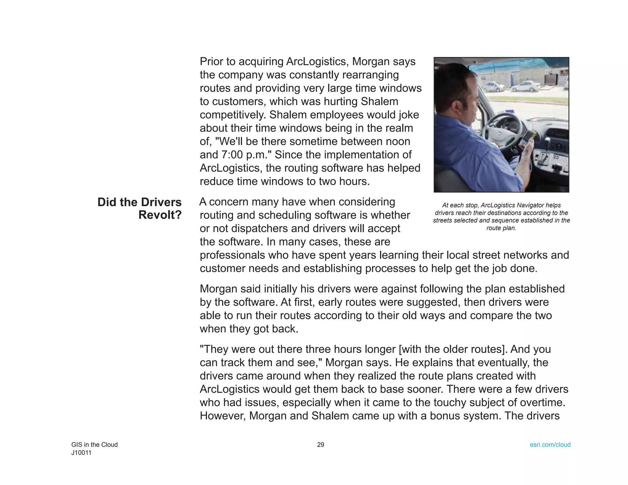Prior to acquiring ArcLogistics, Morgan says
                          the company was constantly rearranging
                          routes and providing very large time windows
                          to customers, which was hurting Shalem
                          competitively. Shalem employees would joke
                          about their time windows being in the realm
                          of, "We'll be there sometime between noon
                          and 7:00 p.m." Since the implementation of
                          ArcLogistics, the routing software has helped
                          reduce time windows to two hours.
        Did the Drivers   A concern many have when considering              At each stop, ArcLogistics Navigator helps
               Revolt?    routing and scheduling software is whether     drivers reach their destinations according to the
                                                                        streets selected and sequence established in the
                          or not dispatchers and drivers will accept                         route plan.

                          the software. In many cases, these are
                          professionals who have spent years learning their local street networks and
                          customer needs and establishing processes to help get the job done.
                          Morgan said initially his drivers were against following the plan established
                          by the software. At first, early routes were suggested, then drivers were
                          able to run their routes according to their old ways and compare the two
                          when they got back.
                          "They were out there three hours longer [with the older routes]. And you
                          can track them and see," Morgan says. He explains that eventually, the
                          drivers came around when they realized the route plans created with
                          ArcLogistics would get them back to base sooner. There were a few drivers
                          who had issues, especially when it came to the touchy subject of overtime.
                          However, Morgan and Shalem came up with a bonus system. The drivers

GIS in the Cloud                                        29                                                     esri.com/cloud
J10011
 