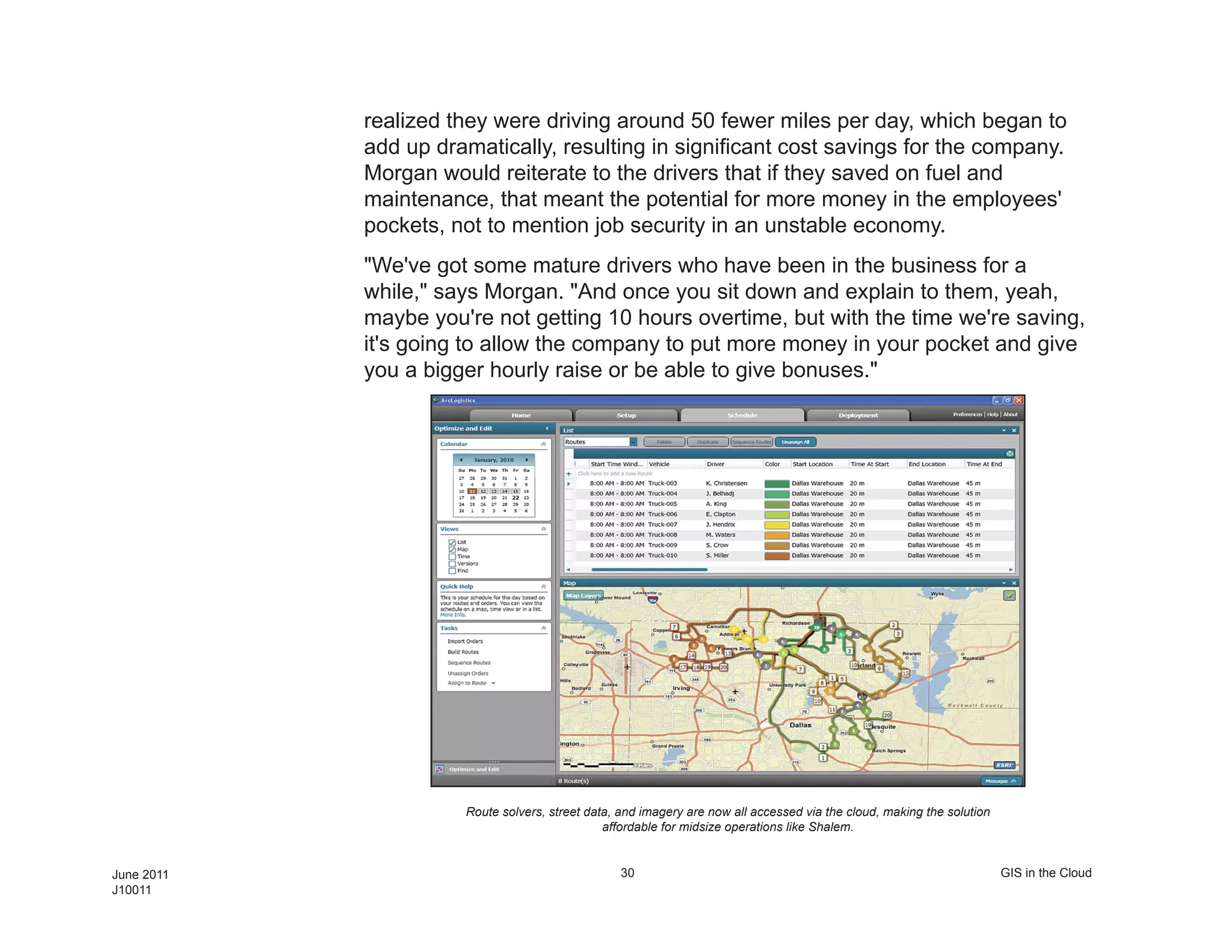 realized they were driving around 50 fewer miles per day, which began to
            add up dramatically, resulting in significant cost savings for the company.
            Morgan would reiterate to the drivers that if they saved on fuel and
            maintenance, that meant the potential for more money in the employees'
            pockets, not to mention job security in an unstable economy.
            "We've got some mature drivers who have been in the business for a
            while," says Morgan. "And once you sit down and explain to them, yeah,
            maybe you're not getting 10 hours overtime, but with the time we're saving,
            it's going to allow the company to put more money in your pocket and give
            you a bigger hourly raise or be able to give bonuses."




                      Route solvers, street data, and imagery are now all accessed via the cloud, making the solution
                                               affordable for midsize operations like Shalem.


June 2011                                         30                                                                    GIS in the Cloud
J10011
 