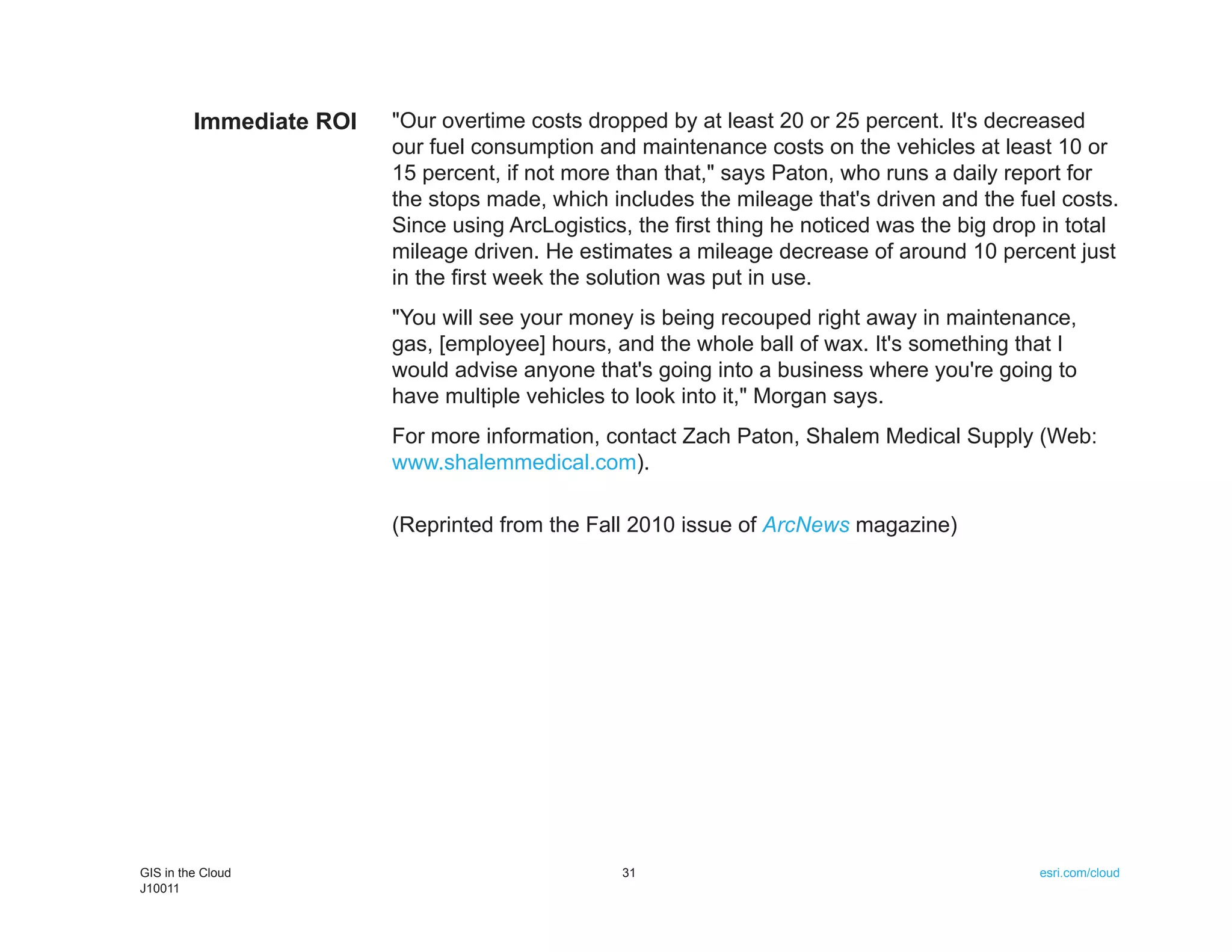Immediate ROI   "Our overtime costs dropped by at least 20 or 25 percent. It's decreased
                         our fuel consumption and maintenance costs on the vehicles at least 10 or
                         15 percent, if not more than that," says Paton, who runs a daily report for
                         the stops made, which includes the mileage that's driven and the fuel costs.
                         Since using ArcLogistics, the first thing he noticed was the big drop in total
                         mileage driven. He estimates a mileage decrease of around 10 percent just
                         in the first week the solution was put in use.
                         "You will see your money is being recouped right away in maintenance,
                         gas, [employee] hours, and the whole ball of wax. It's something that I
                         would advise anyone that's going into a business where you're going to
                         have multiple vehicles to look into it," Morgan says.
                         For more information, contact Zach Paton, Shalem Medical Supply (Web:
                         www.shalemmedical.com).

                         (Reprinted from the Fall 2010 issue of ArcNews magazine)




GIS in the Cloud                                 31                                           esri.com/cloud
J10011
 