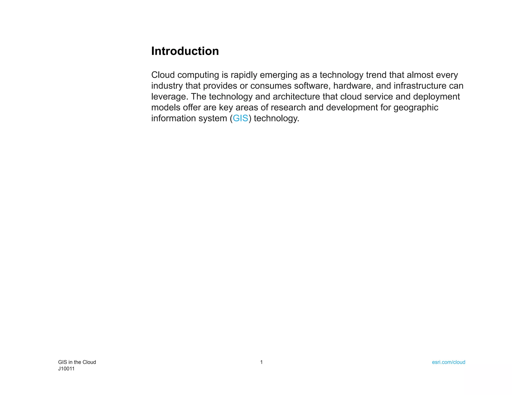 Introduction
                   Cloud computing is rapidly emerging as a technology trend that almost every
                   industry that provides or consumes software, hardware, and infrastructure can
                   leverage. The technology and architecture that cloud service and deployment
                   models offer are key areas of research and development for geographic
                   information system (GIS) technology.




GIS in the Cloud                             1                                          esri.com/cloud
J10011
 