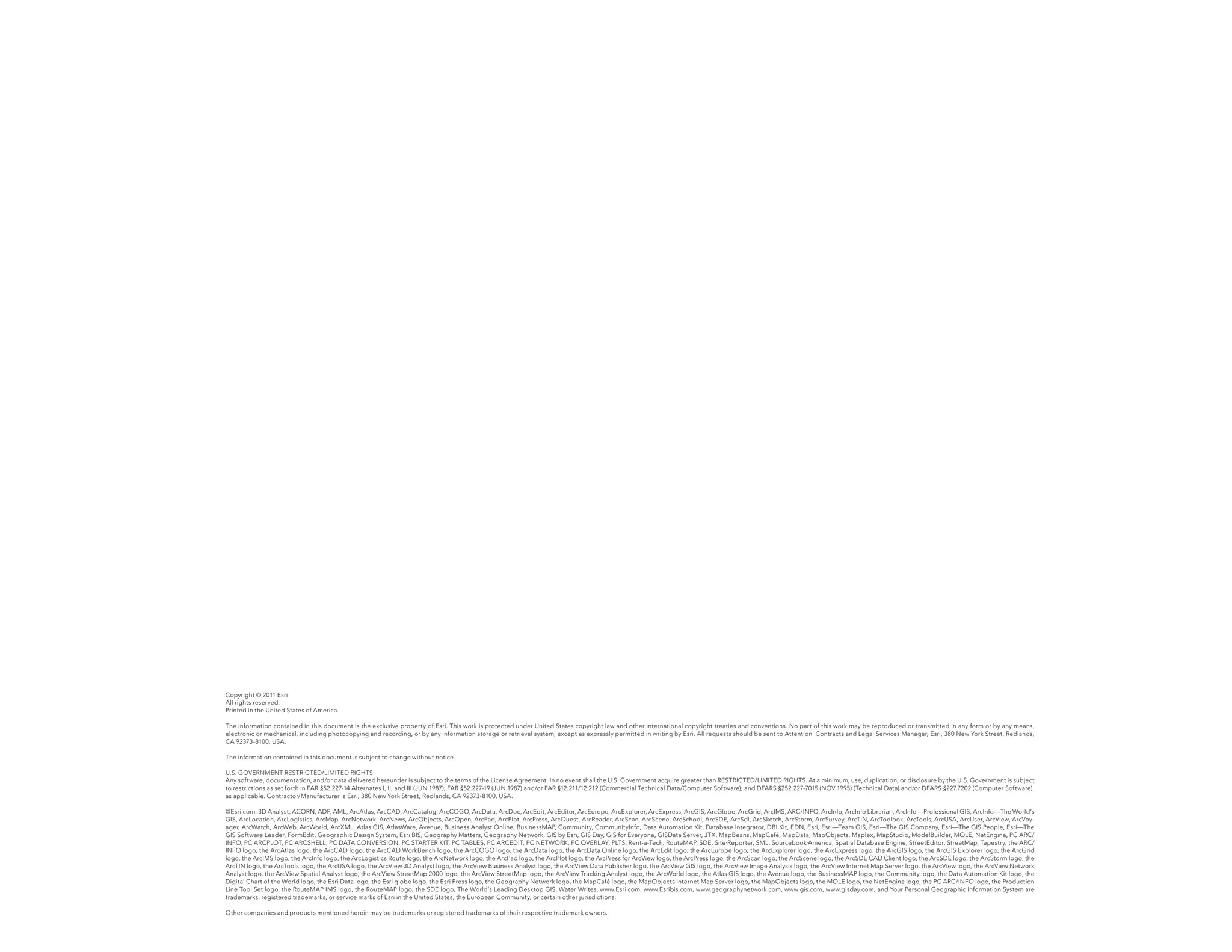 Copyright © 2011 Esri
All rights reserved.
Printed in the United States of America.

The information contained in this document is the exclusive property of Esri. This work is protected under United States copyright law and other international copyright treaties and conventions. No part of this work may be reproduced or transmitted in any form or by any means,
electronic or mechanical, including photocopying and recording, or by any information storage or retrieval system, except as expressly permitted in writing by Esri. All requests should be sent to Attention: Contracts and Legal Services Manager, Esri, 380 New York Street, Redlands,
CA 92373-8100, USA.

The information contained in this document is subject to change without notice.

U.S. GOVERNMENT RESTRICTED/LIMITED RIGHTS
Any software, documentation, and/or data delivered hereunder is subject to the terms of the License Agreement. In no event shall the U.S. Government acquire greater than RESTRICTED/LIMITED RIGHTS. At a minimum, use, duplication, or disclosure by the U.S. Government is subject
to restrictions as set forth in FAR §52.227-14 Alternates I, II, and III (JUN 1987); FAR §52.227-19 (JUN 1987) and/or FAR §12.211/12.212 (Commercial Technical Data/Computer Software); and DFARS §252.227-7015 (NOV 1995) (Technical Data) and/or DFARS §227.7202 (Computer Software),
as applicable. Contractor/Manufacturer is Esri, 380 New York Street, Redlands, CA 92373-8100, USA.

@Esri.com, 3D Analyst, ACORN, ADF, AML, ArcAtlas, ArcCAD, ArcCatalog, ArcCOGO, ArcData, ArcDoc, ArcEdit, ArcEditor, ArcEurope, ArcExplorer, ArcExpress, ArcGIS, ArcGlobe, ArcGrid, ArcIMS, ARC/INFO, ArcInfo, ArcInfo Librarian, ArcInfo—Professional GIS, ArcInfo—The World’s
GIS, ArcLocation, ArcLogistics, ArcMap, ArcNetwork, ArcNews, ArcObjects, ArcOpen, ArcPad, ArcPlot, ArcPress, ArcQuest, ArcReader, ArcScan, ArcScene, ArcSchool, ArcSDE, ArcSdl, ArcSketch, ArcStorm, ArcSurvey, ArcTIN, ArcToolbox, ArcTools, ArcUSA, ArcUser, ArcView, ArcVoy-
ager, ArcWatch, ArcWeb, ArcWorld, ArcXML, Atlas GIS, AtlasWare, Avenue, Business Analyst Online, BusinessMAP, Community, CommunityInfo, Data Automation Kit, Database Integrator, DBI Kit, EDN, Esri, Esri—Team GIS, Esri—The GIS Company, Esri—The GIS People, Esri—The
GIS Software Leader, FormEdit, Geographic Design System, Esri BIS, Geography Matters, Geography Network, GIS by Esri, GIS Day, GIS for Everyone, GISData Server, JTX, MapBeans, MapCafé, MapData, MapObjects, Maplex, MapStudio, ModelBuilder, MOLE, NetEngine, PC ARC/
INFO, PC ARCPLOT, PC ARCSHELL, PC DATA CONVERSION, PC STARTER KIT, PC TABLES, PC ARCEDIT, PC NETWORK, PC OVERLAY, PLTS, Rent-a-Tech, RouteMAP, SDE, Site·Reporter, SML, Sourcebook·America, Spatial Database Engine, StreetEditor, StreetMap, Tapestry, the ARC/
INFO logo, the ArcAtlas logo, the ArcCAD logo, the ArcCAD WorkBench logo, the ArcCOGO logo, the ArcData logo, the ArcData Online logo, the ArcEdit logo, the ArcEurope logo, the ArcExplorer logo, the ArcExpress logo, the ArcGIS logo, the ArcGIS Explorer logo, the ArcGrid
logo, the ArcIMS logo, the ArcInfo logo, the ArcLogistics Route logo, the ArcNetwork logo, the ArcPad logo, the ArcPlot logo, the ArcPress for ArcView logo, the ArcPress logo, the ArcScan logo, the ArcScene logo, the ArcSDE CAD Client logo, the ArcSDE logo, the ArcStorm logo, the
ArcTIN logo, the ArcTools logo, the ArcUSA logo, the ArcView 3D Analyst logo, the ArcView Business Analyst logo, the ArcView Data Publisher logo, the ArcView GIS logo, the ArcView Image Analysis logo, the ArcView Internet Map Server logo, the ArcView logo, the ArcView Network
Analyst logo, the ArcView Spatial Analyst logo, the ArcView StreetMap 2000 logo, the ArcView StreetMap logo, the ArcView Tracking Analyst logo, the ArcWorld logo, the Atlas GIS logo, the Avenue logo, the BusinessMAP logo, the Community logo, the Data Automation Kit logo, the
Digital Chart of the World logo, the Esri Data logo, the Esri globe logo, the Esri Press logo, the Geography Network logo, the MapCafé logo, the MapObjects Internet Map Server logo, the MapObjects logo, the MOLE logo, the NetEngine logo, the PC ARC/INFO logo, the Production
Line Tool Set logo, the RouteMAP IMS logo, the RouteMAP logo, the SDE logo, The World’s Leading Desktop GIS, Water Writes, www.Esri.com, www.Esribis.com, www.geographynetwork.com, www.gis.com, www.gisday.com, and Your Personal Geographic Information System are
trademarks, registered trademarks, or service marks of Esri in the United States, the European Community, or certain other jurisdictions.

Other companies and products mentioned herein may be trademarks or registered trademarks of their respective trademark owners.
 
