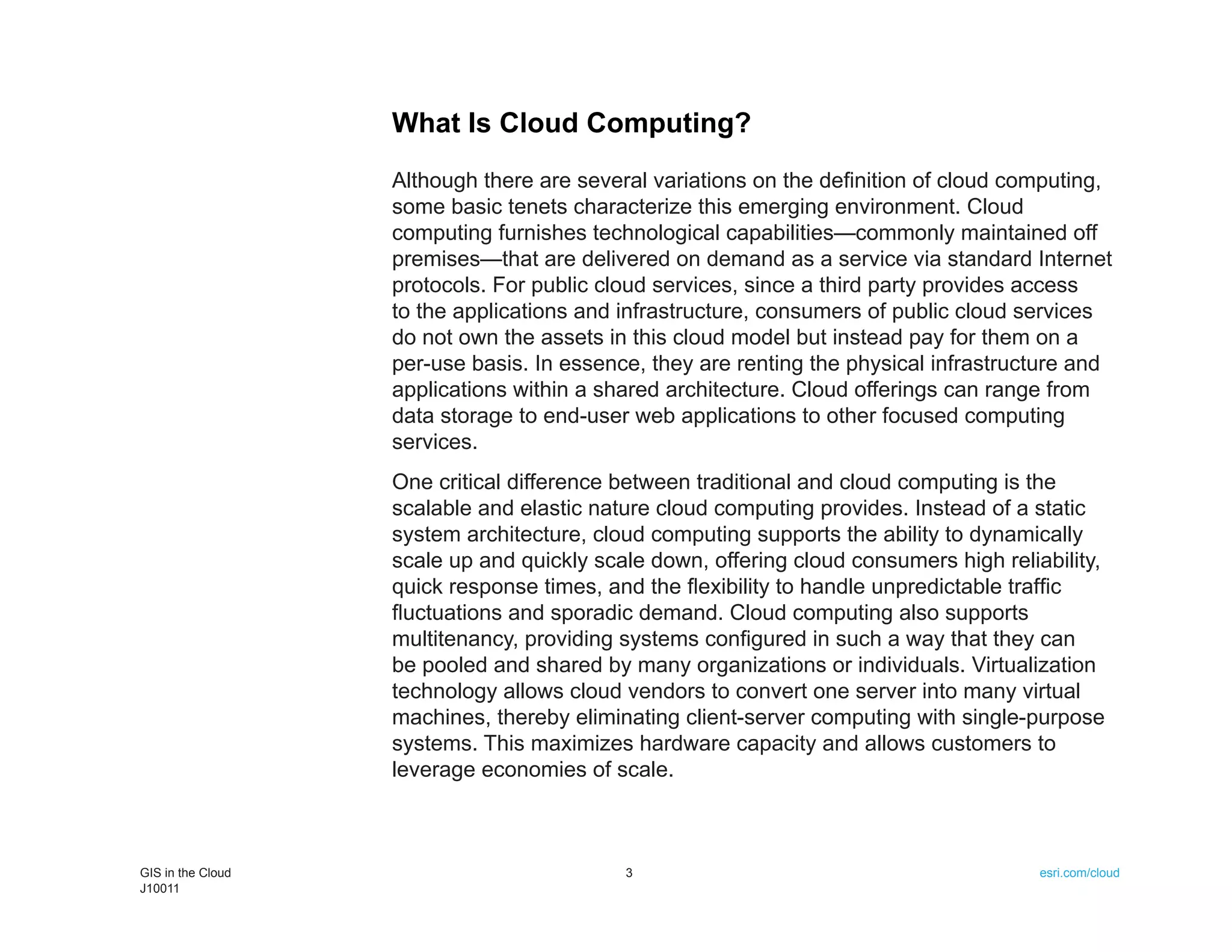 What Is Cloud Computing?
                   Although there are several variations on the definition of cloud computing,
                   some basic tenets characterize this emerging environment. Cloud
                   computing furnishes technological capabilities—commonly maintained off
                   premises—that are delivered on demand as a service via standard Internet
                   protocols. For public cloud services, since a third party provides access
                   to the applications and infrastructure, consumers of public cloud services
                   do not own the assets in this cloud model but instead pay for them on a
                   per-use basis. In essence, they are renting the physical infrastructure and
                   applications within a shared architecture. Cloud offerings can range from
                   data storage to end-user web applications to other focused computing
                   services.
                   One critical difference between traditional and cloud computing is the
                   scalable and elastic nature cloud computing provides. Instead of a static
                   system architecture, cloud computing supports the ability to dynamically
                   scale up and quickly scale down, offering cloud consumers high reliability,
                   quick response times, and the flexibility to handle unpredictable traffic
                   fluctuations and sporadic demand. Cloud computing also supports
                   multitenancy, providing systems configured in such a way that they can
                   be pooled and shared by many organizations or individuals. Virtualization
                   technology allows cloud vendors to convert one server into many virtual
                   machines, thereby eliminating client-server computing with single-purpose
                   systems. This maximizes hardware capacity and allows customers to
                   leverage economies of scale.



GIS in the Cloud                           3                                           esri.com/cloud
J10011
 
