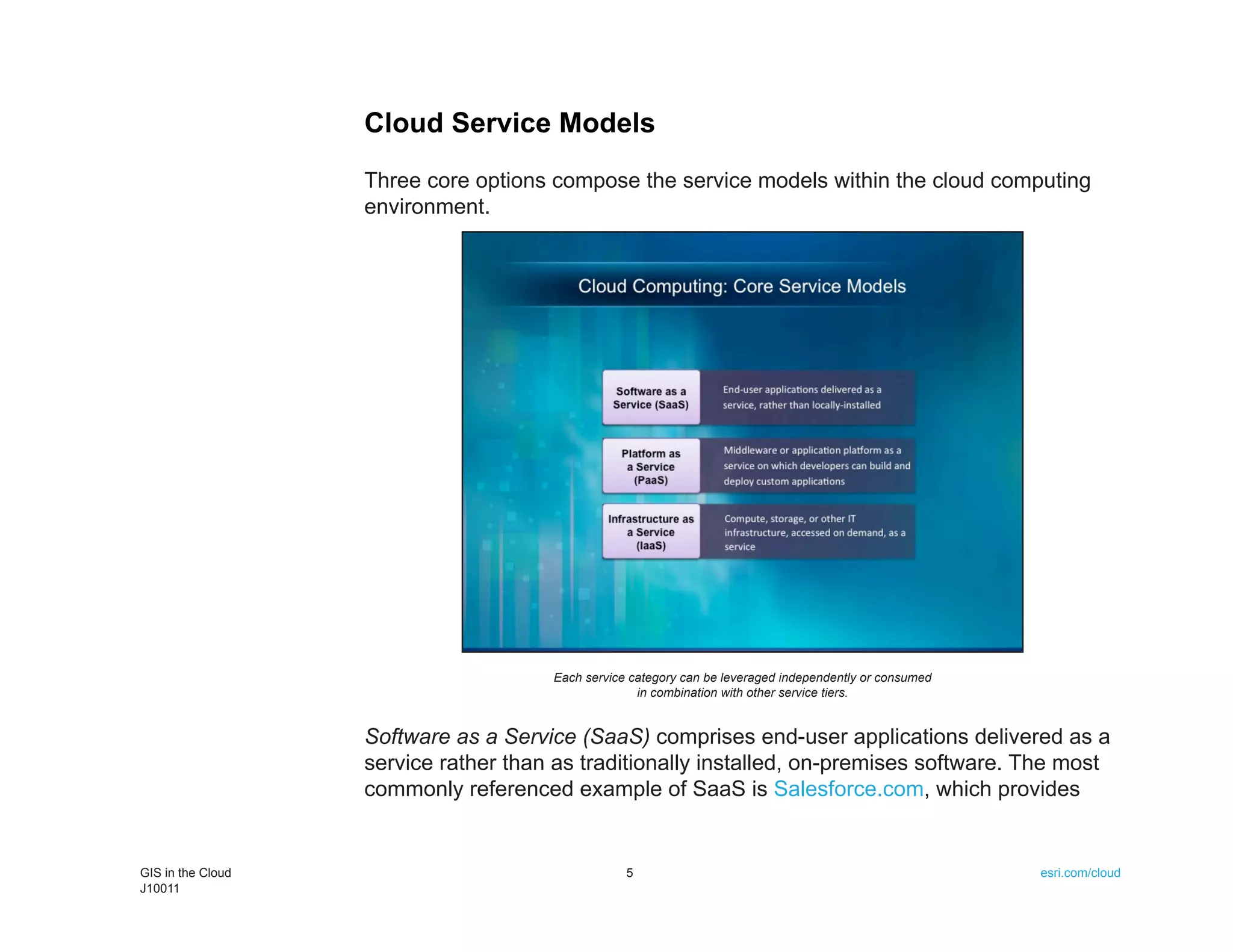 Cloud Service Models
                   Three core options compose the service models within the cloud computing
                   environment.




                                      Each service category can be leveraged independently or consumed
                                                    in combination with other service tiers.


                   Software as a Service (SaaS) comprises end-user applications delivered as a
                   service rather than as traditionally installed, on-premises software. The most
                   commonly referenced example of SaaS is Salesforce.com, which provides


GIS in the Cloud                                  5                                                      esri.com/cloud
J10011
 