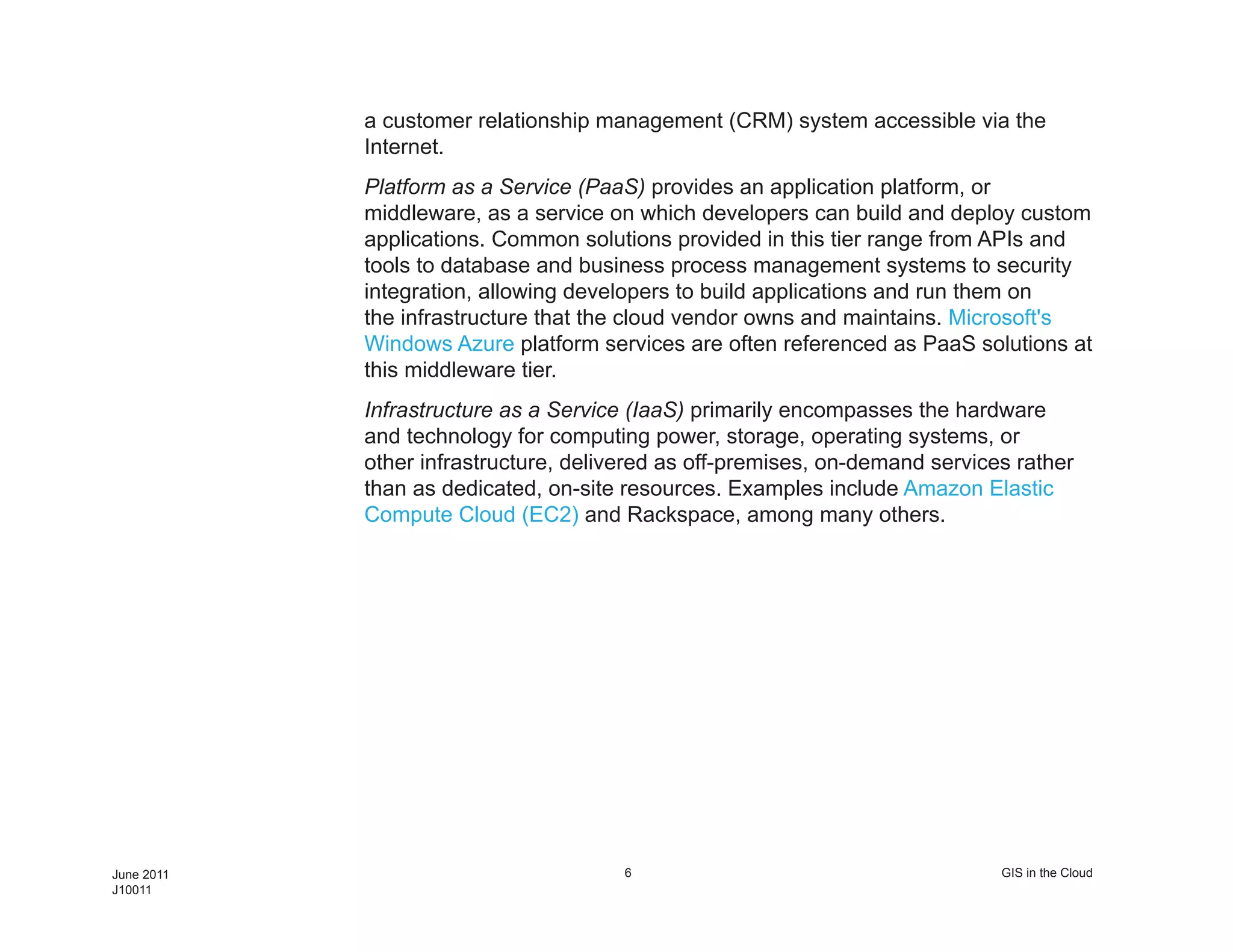 a customer relationship management (CRM) system accessible via the
            Internet.
            Platform as a Service (PaaS) provides an application platform, or
            middleware, as a service on which developers can build and deploy custom
            applications. Common solutions provided in this tier range from APIs and
            tools to database and business process management systems to security
            integration, allowing developers to build applications and run them on
            the infrastructure that the cloud vendor owns and maintains. Microsoft's
            Windows Azure platform services are often referenced as PaaS solutions at
            this middleware tier.
            Infrastructure as a Service (IaaS) primarily encompasses the hardware
            and technology for computing power, storage, operating systems, or
            other infrastructure, delivered as off-premises, on-demand services rather
            than as dedicated, on-site resources. Examples include Amazon Elastic
            Compute Cloud (EC2) and Rackspace, among many others.




June 2011                              6                                      GIS in the Cloud
J10011
 