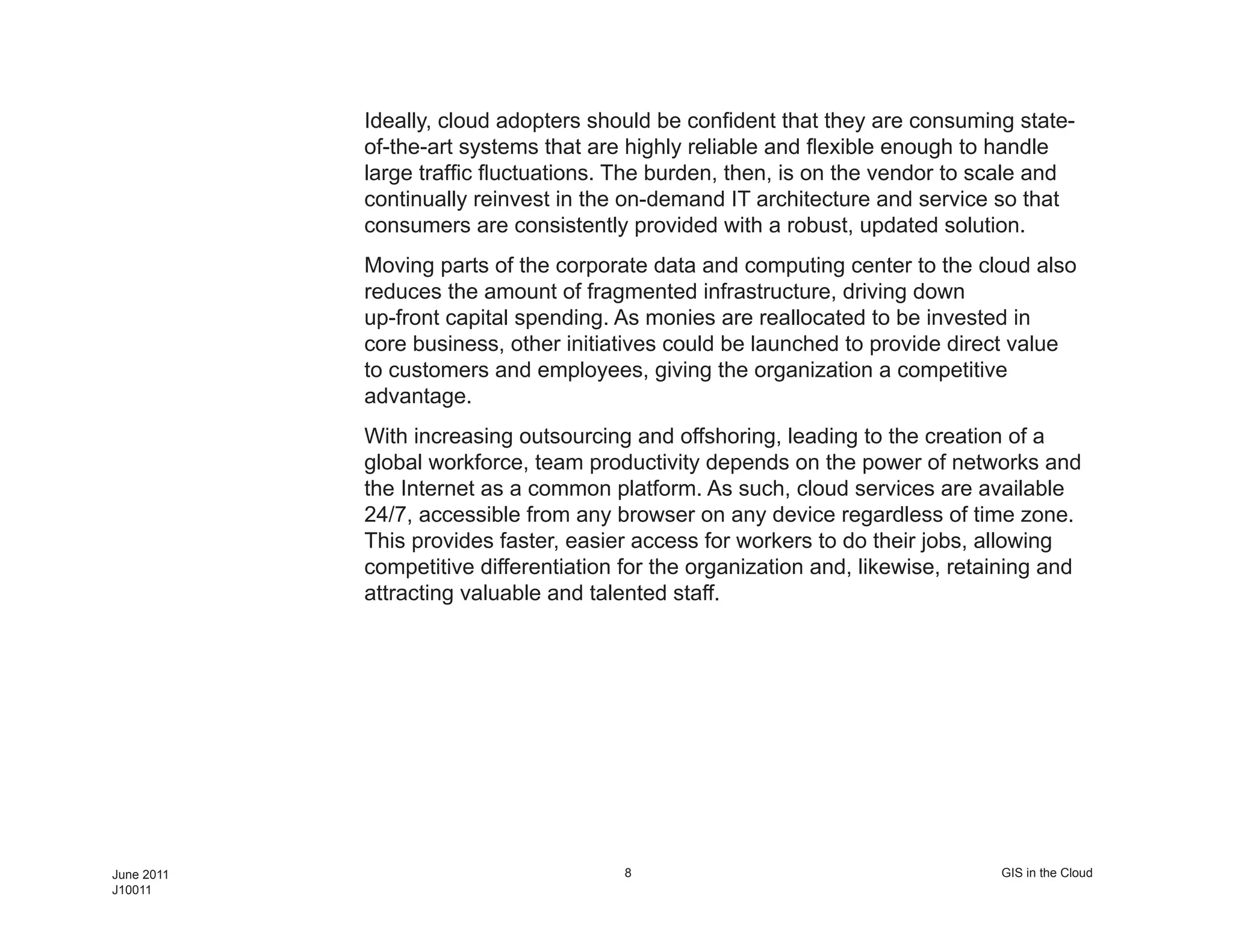 Ideally, cloud adopters should be confident that they are consuming state-
            of-the-art systems that are highly reliable and flexible enough to handle
            large traffic fluctuations. The burden, then, is on the vendor to scale and
            continually reinvest in the on-demand IT architecture and service so that
            consumers are consistently provided with a robust, updated solution.
            Moving parts of the corporate data and computing center to the cloud also
            reduces the amount of fragmented infrastructure, driving down
            up-front capital spending. As monies are reallocated to be invested in
            core business, other initiatives could be launched to provide direct value
            to customers and employees, giving the organization a competitive
            advantage.
            With increasing outsourcing and offshoring, leading to the creation of a
            global workforce, team productivity depends on the power of networks and
            the Internet as a common platform. As such, cloud services are available
            24/7, accessible from any browser on any device regardless of time zone.
            This provides faster, easier access for workers to do their jobs, allowing
            competitive differentiation for the organization and, likewise, retaining and
            attracting valuable and talented staff.




June 2011                              8                                        GIS in the Cloud
J10011
 