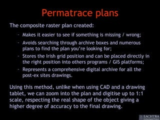 Permatrace plans
The composite raster plan created:
   – Makes it easier to see if something is missing / wrong;
   – Avoids searching through archive boxes and numerous
     plans to find the plan you’re looking for;
   – Stores the Irish grid position and can be placed directly in
     the right position into others programs / GIS platforms;
   – Represents a comprehensive digital archive for all the
     post-ex sites drawings.

Using this method, unlike when using CAD and a drawing
tablet, we can zoom into the plan and digitise up to 1:1
scale, respecting the real shape of the object giving a
higher degree of accuracy to the final drawing.
 