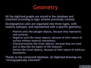 Geometry
All the digitized graphs are stored in the database and
classified according to logic scheme previously created;
Stratigraphical units are organized into three types, with
relative subtypes, and represented with a specific geometry:
   – Positive units like polygon objects, because they represents
     real surfaces;
   – Negative units like linear objects, because of their nature of
     surface without material consistency;
   – Characterisations like linear objects, because they are used
     just to describe the aspect of the features;
   – Section like linear objects, because of their nature of arbitrary
     boundaries.
Thanks to the connected database, all digitized drawings are
“stratigraphically informed”.
 