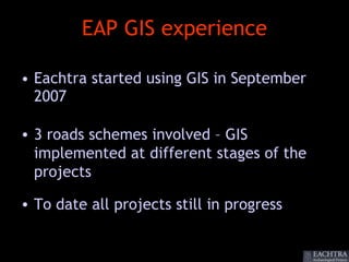 EAP GIS experience

• Eachtra started using GIS in September
  2007

• 3 roads schemes involved – GIS
  implemented at different stages of the
  projects

• To date all projects still in progress
 