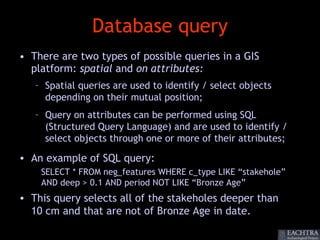 Database query
• There are two types of possible queries in a GIS
  platform: spatial and on attributes:
   – Spatial queries are used to identify / select objects
     depending on their mutual position;
   – Query on attributes can be performed using SQL
     (Structured Query Language) and are used to identify /
     select objects through one or more of their attributes;

• An example of SQL query:
    SELECT * FROM neg_features WHERE c_type LIKE “stakehole”
    AND deep > 0.1 AND period NOT LIKE “Bronze Age”
• This query selects all of the stakeholes deeper than
  10 cm and that are not of Bronze Age in date.
 