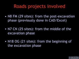 Roads projects involved
• N8 FM (29 sites): from the post-excavation
  phase (previously done in CAD/Excel)

• N7 CN (25 sites): from the middle of the
  excavation phase

• N18 OG (21 sites): from the beginning of
  the excavation phase
 