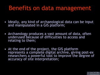 Benefits on data management

• Ideally, any kind of archaeological data can be input
  and manipulated in a GIS platform;

• Archaeology produces a vast amount of data, often
  underused because of difficulties to access and
  relating to them;

• At the end of the project, the GIS platform
  represents a complete digital archive, giving post-ex
  researchers a powerful tool to improve the degree of
  accuracy of site interpretation;
 