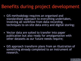 Benefits during project development
• GIS methodology requires an organised and
  standardised approach to everything undertaken,
  involving all workflow from data-recording
  techniques to on-site data entry and digital storing;

• Vector data are suited to transfer into paper
  publication but also ready for amalgamation with
  other datasets as our future needs require;

• GIS approach transform plans from an illustration of
  something already completed to an instrument of
  research.
 