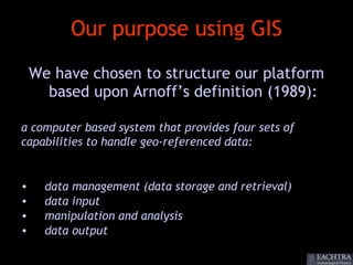 Our purpose using GIS
    We have chosen to structure our platform
      based upon Arnoff’s definition (1989):

a computer based system that provides four sets of
capabilities to handle geo-referenced data:


•     data management (data storage and retrieval)
•     data input
•     manipulation and analysis
•     data output
 
