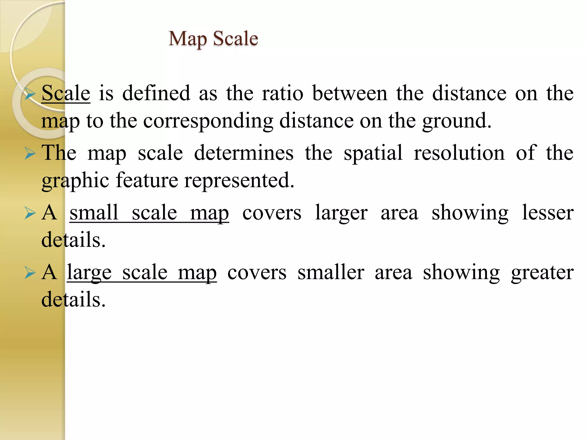 Map Scale
 Scale is defined as the ratio between the distance on the
map to the corresponding distance on the ground.
 The map scale determines the spatial resolution of the
graphic feature represented.
 A small scale map covers larger area showing lesser
details.
 A large scale map covers smaller area showing greater
details.
 