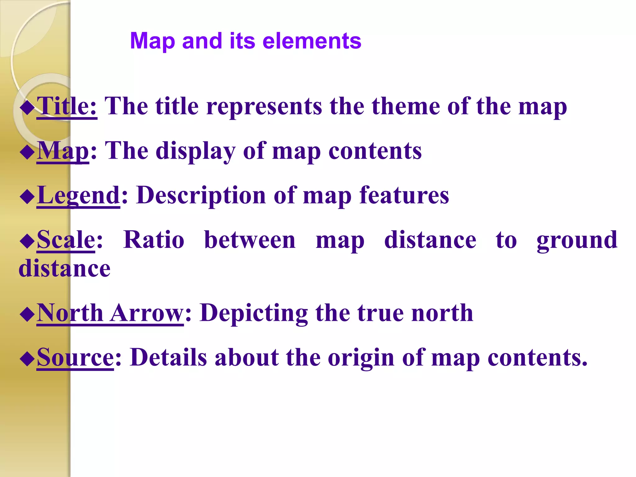 Map and its elements
Title: The title represents the theme of the map
Map: The display of map contents
Legend: Description of map features
Scale: Ratio between map distance to ground
distance
North Arrow: Depicting the true north
Source: Details about the origin of map contents.
 