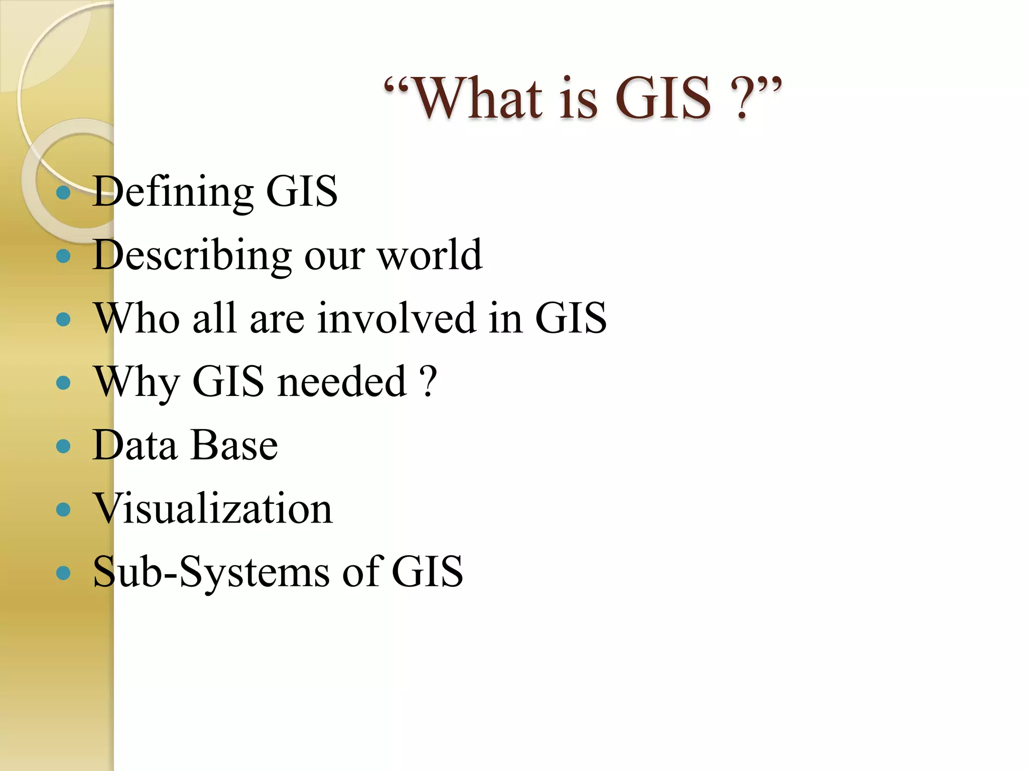 “What is GIS ?”
 Defining GIS
 Describing our world
 Who all are involved in GIS
 Why GIS needed ?
 Data Base
 Visualization
 Sub-Systems of GIS
 