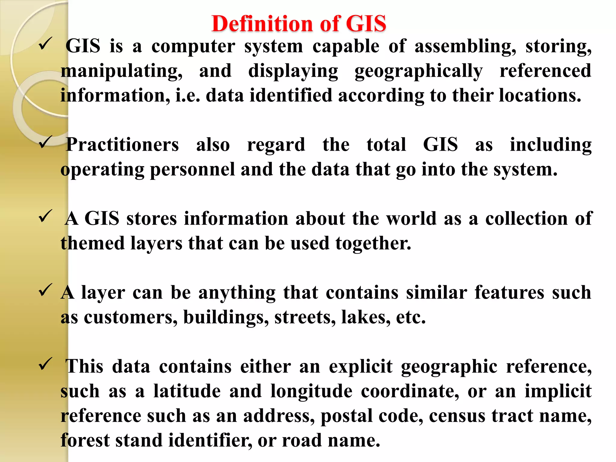 Definition of GIS
 GIS is a computer system capable of assembling, storing,
manipulating, and displaying geographically referenced
information, i.e. data identified according to their locations.
 Practitioners also regard the total GIS as including
operating personnel and the data that go into the system.
 A GIS stores information about the world as a collection of
themed layers that can be used together.
 A layer can be anything that contains similar features such
as customers, buildings, streets, lakes, etc.
 This data contains either an explicit geographic reference,
such as a latitude and longitude coordinate, or an implicit
reference such as an address, postal code, census tract name,
forest stand identifier, or road name.
 