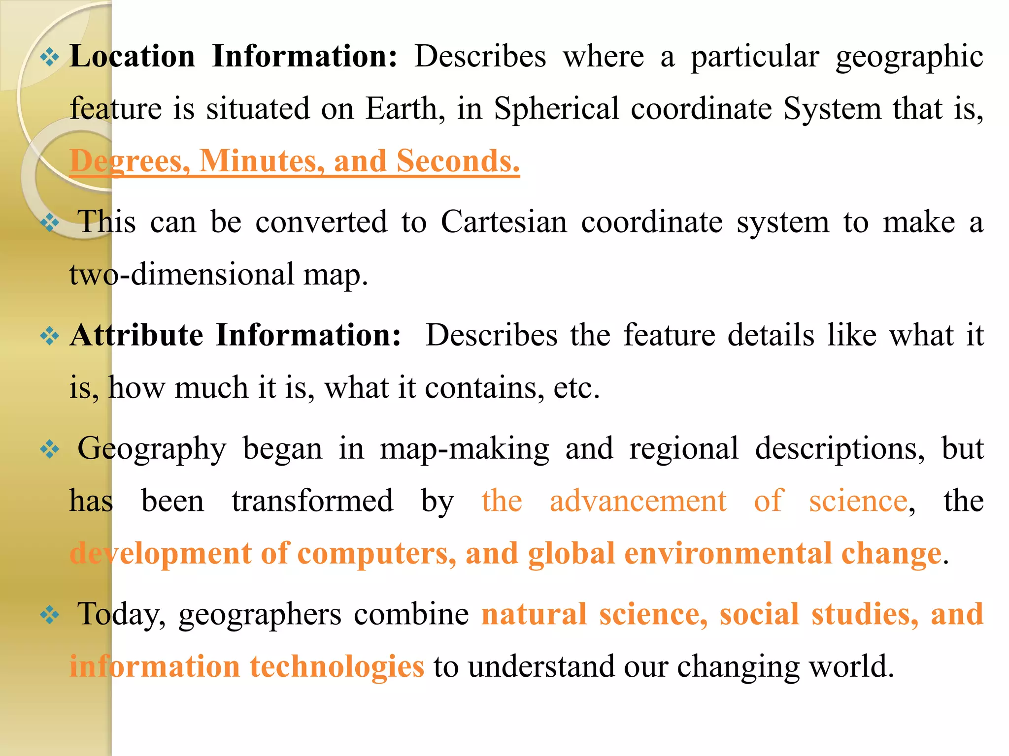  Location Information: Describes where a particular geographic
feature is situated on Earth, in Spherical coordinate System that is,
Degrees, Minutes, and Seconds.
 This can be converted to Cartesian coordinate system to make a
two-dimensional map.
 Attribute Information: Describes the feature details like what it
is, how much it is, what it contains, etc.
 Geography began in map-making and regional descriptions, but
has been transformed by the advancement of science, the
development of computers, and global environmental change.
 Today, geographers combine natural science, social studies, and
information technologies to understand our changing world.
 