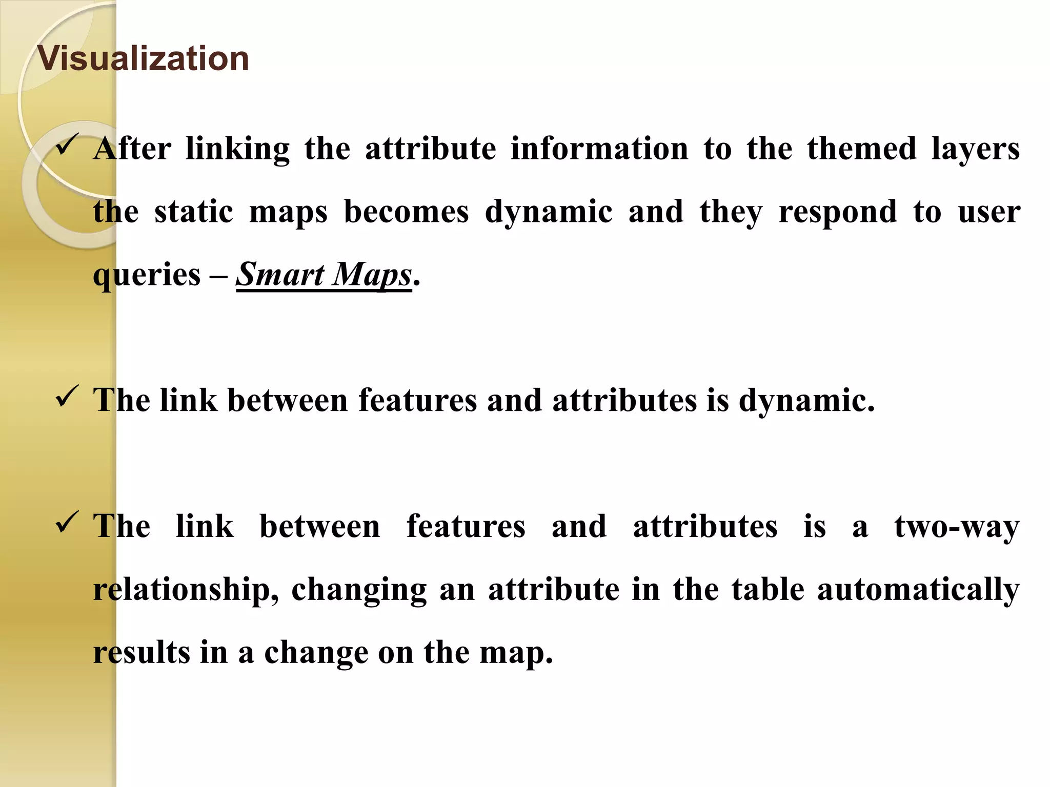 Visualization
 After linking the attribute information to the themed layers
the static maps becomes dynamic and they respond to user
queries – Smart Maps.
 The link between features and attributes is dynamic.
 The link between features and attributes is a two-way
relationship, changing an attribute in the table automatically
results in a change on the map.
 