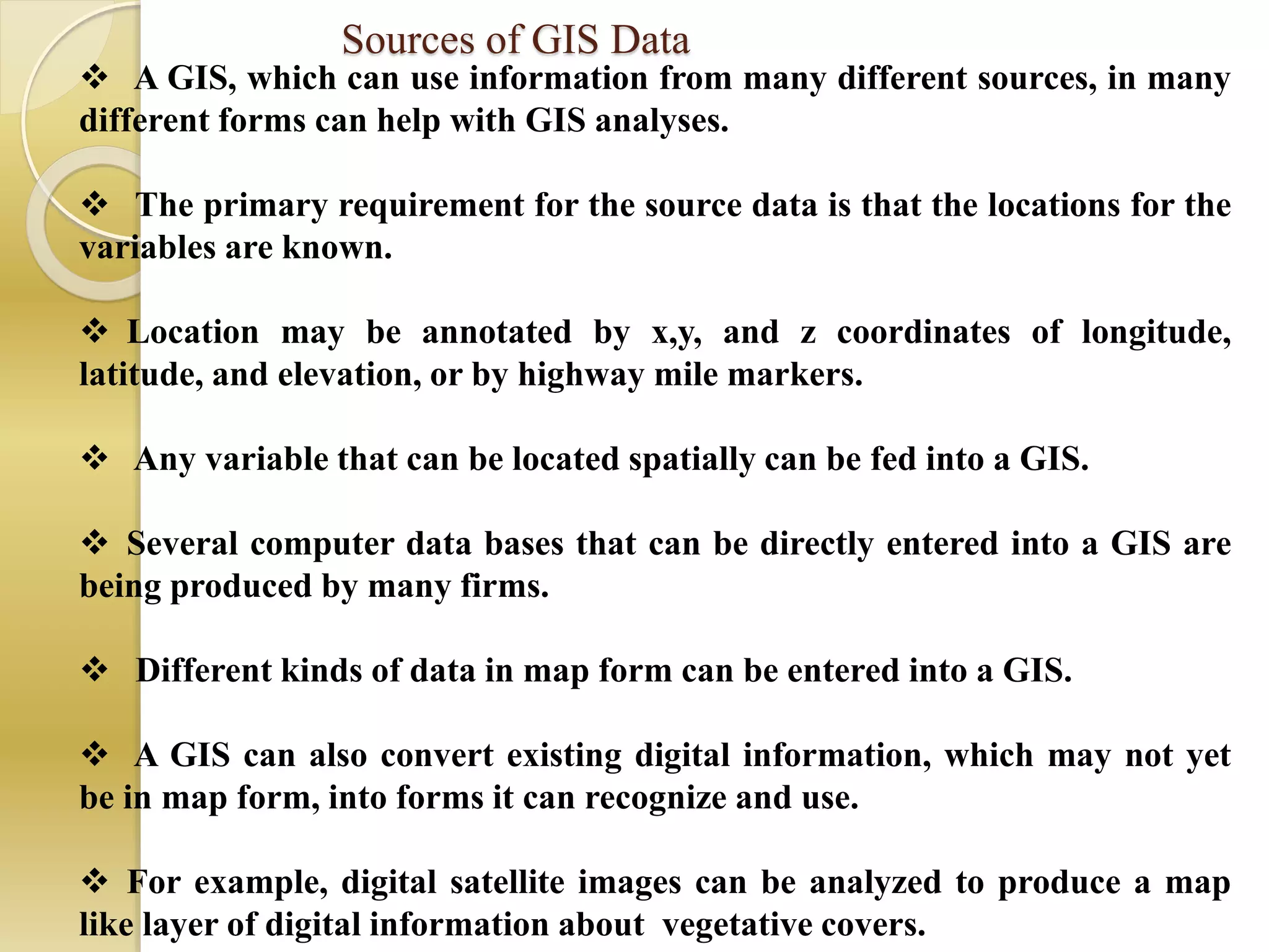 Sources of GIS Data
 A GIS, which can use information from many different sources, in many
different forms can help with GIS analyses.
 The primary requirement for the source data is that the locations for the
variables are known.
 Location may be annotated by x,y, and z coordinates of longitude,
latitude, and elevation, or by highway mile markers.
 Any variable that can be located spatially can be fed into a GIS.
 Several computer data bases that can be directly entered into a GIS are
being produced by many firms.
 Different kinds of data in map form can be entered into a GIS.
 A GIS can also convert existing digital information, which may not yet
be in map form, into forms it can recognize and use.
 For example, digital satellite images can be analyzed to produce a map
like layer of digital information about vegetative covers.
 