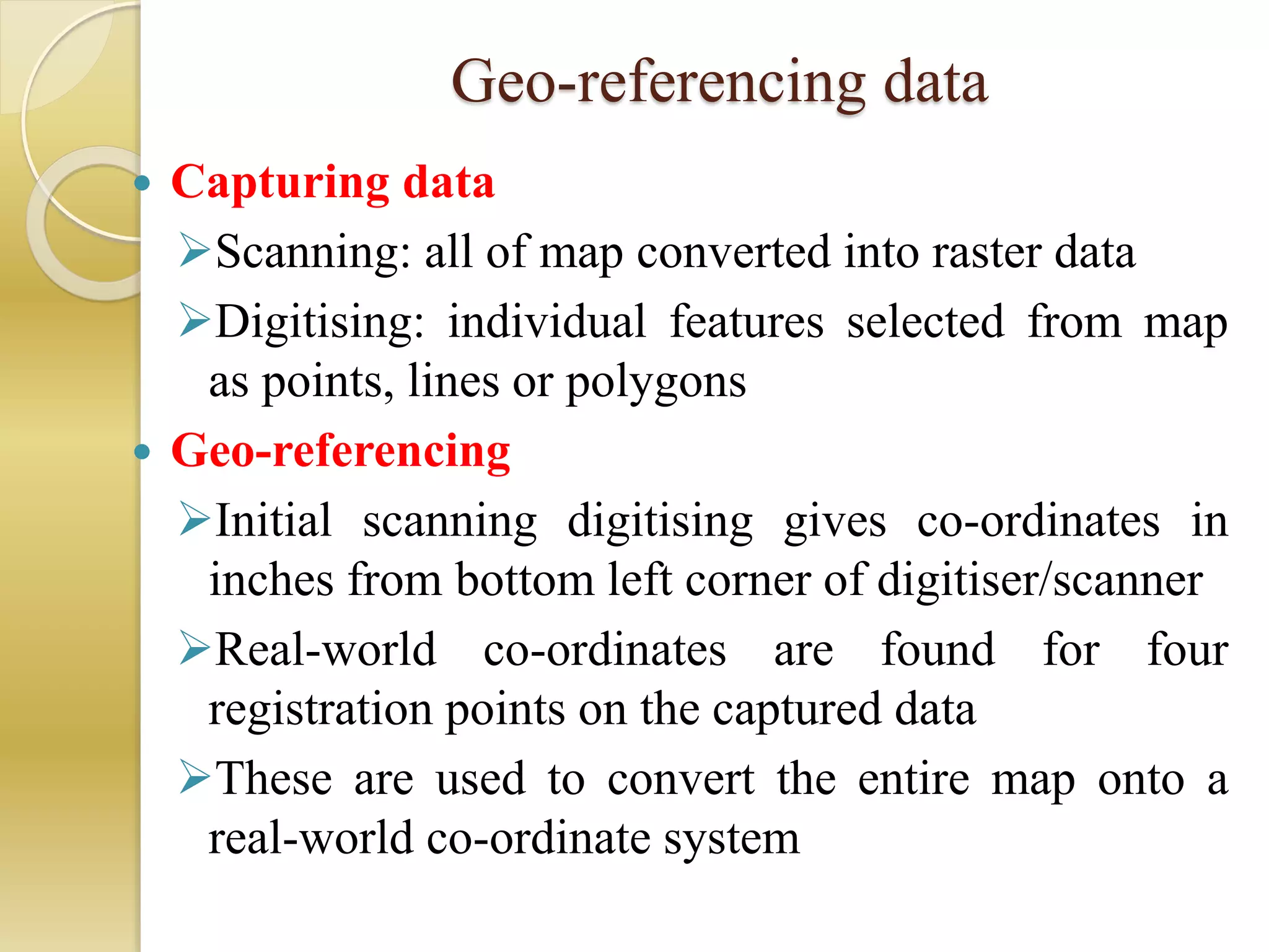 Geo-referencing data
 Capturing data
Scanning: all of map converted into raster data
Digitising: individual features selected from map
as points, lines or polygons
 Geo-referencing
Initial scanning digitising gives co-ordinates in
inches from bottom left corner of digitiser/scanner
Real-world co-ordinates are found for four
registration points on the captured data
These are used to convert the entire map onto a
real-world co-ordinate system
 