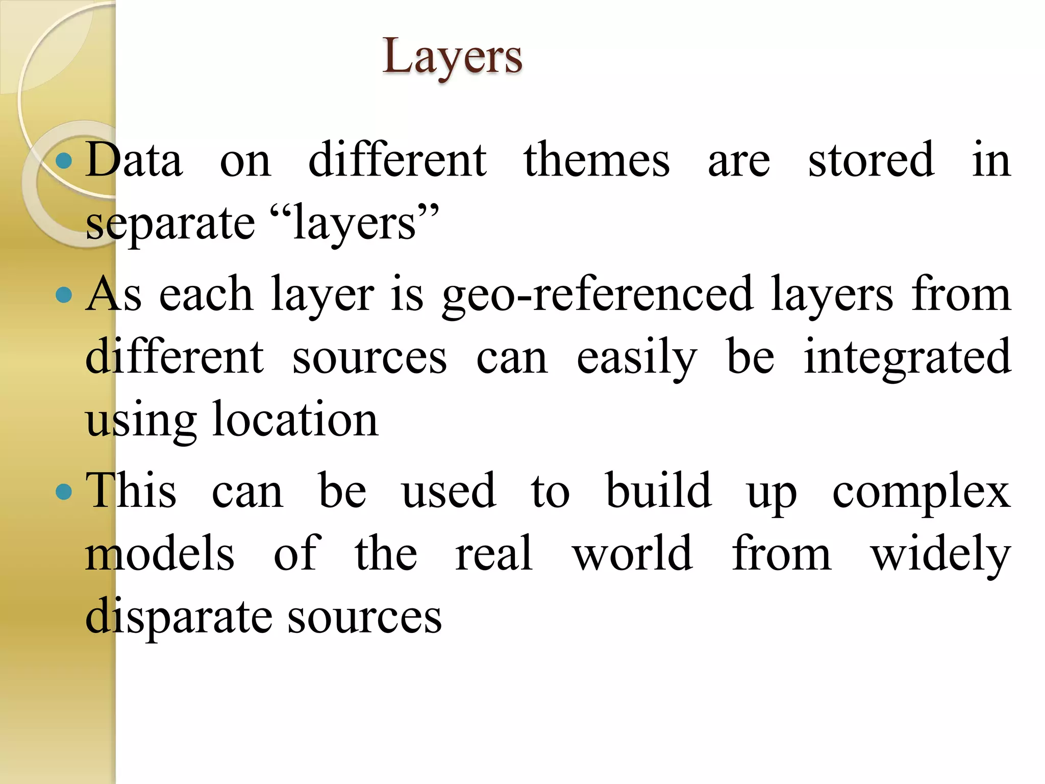 Layers
 Data on different themes are stored in
separate “layers”
 As each layer is geo-referenced layers from
different sources can easily be integrated
using location
 This can be used to build up complex
models of the real world from widely
disparate sources
 