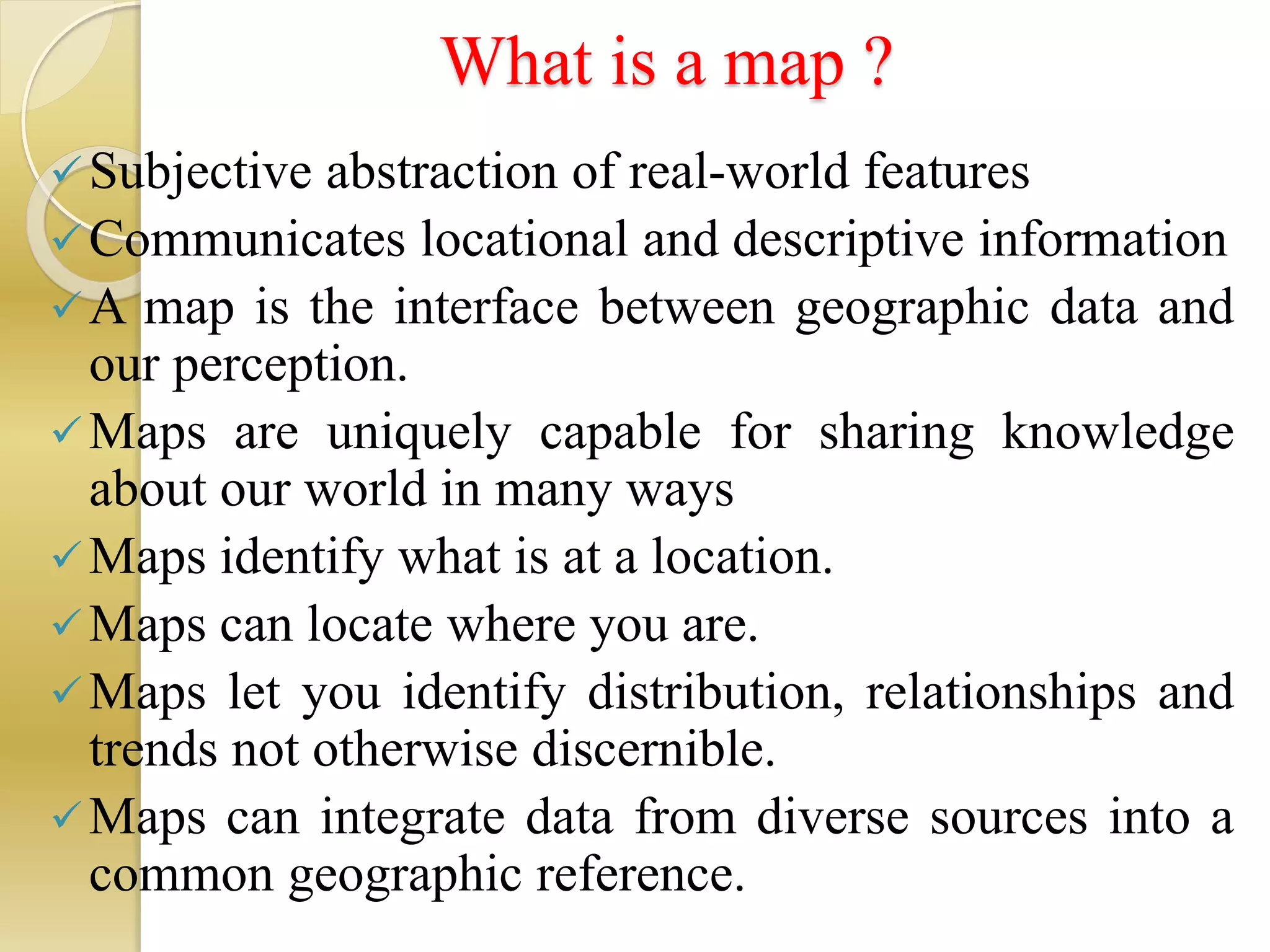 What is a map ?
Subjective abstraction of real-world features
Communicates locational and descriptive information
A map is the interface between geographic data and
our perception.
Maps are uniquely capable for sharing knowledge
about our world in many ways
Maps identify what is at a location.
Maps can locate where you are.
Maps let you identify distribution, relationships and
trends not otherwise discernible.
Maps can integrate data from diverse sources into a
common geographic reference.
 