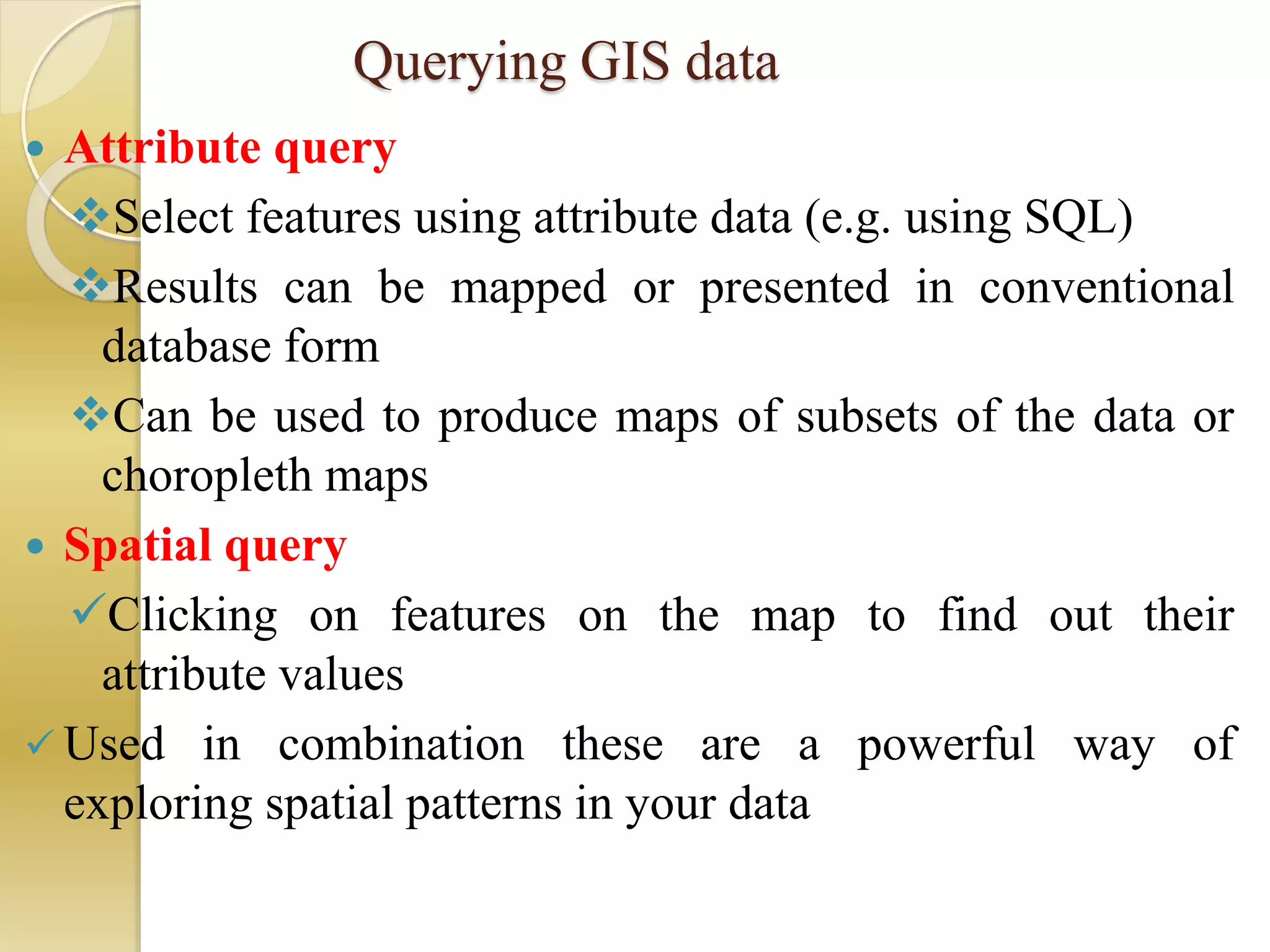 Querying GIS data
 Attribute query
Select features using attribute data (e.g. using SQL)
Results can be mapped or presented in conventional
database form
Can be used to produce maps of subsets of the data or
choropleth maps
 Spatial query
Clicking on features on the map to find out their
attribute values
 Used in combination these are a powerful way of
exploring spatial patterns in your data
 
