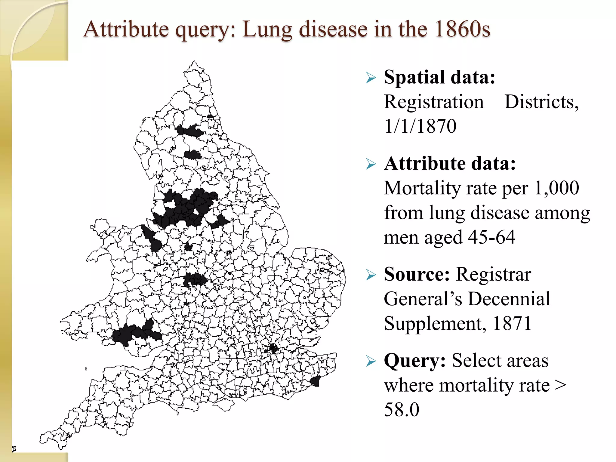 Attribute query: Lung disease in the 1860s
 Spatial data:
Registration Districts,
1/1/1870
 Attribute data:
Mortality rate per 1,000
from lung disease among
men aged 45-64
 Source: Registrar
General’s Decennial
Supplement, 1871
 Query: Select areas
where mortality rate >
58.0
 