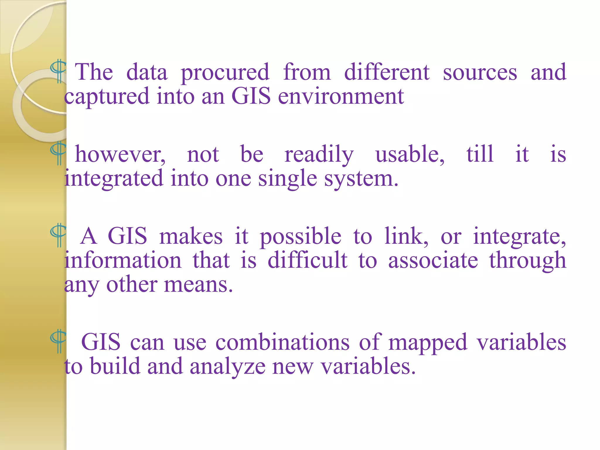  The data procured from different sources and
captured into an GIS environment
 however, not be readily usable, till it is
integrated into one single system.
 A GIS makes it possible to link, or integrate,
information that is difficult to associate through
any other means.
 GIS can use combinations of mapped variables
to build and analyze new variables.
 