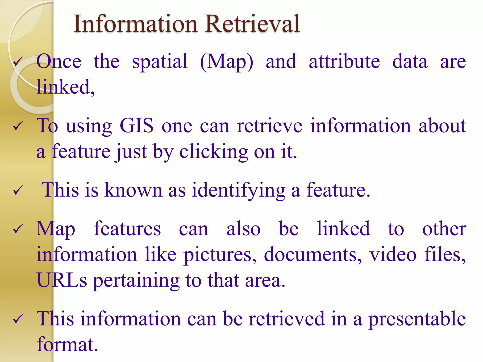 Information Retrieval
 Once the spatial (Map) and attribute data are
linked,
 To using GIS one can retrieve information about
a feature just by clicking on it.
 This is known as identifying a feature.
 Map features can also be linked to other
information like pictures, documents, video files,
URLs pertaining to that area.
 This information can be retrieved in a presentable
format.
 