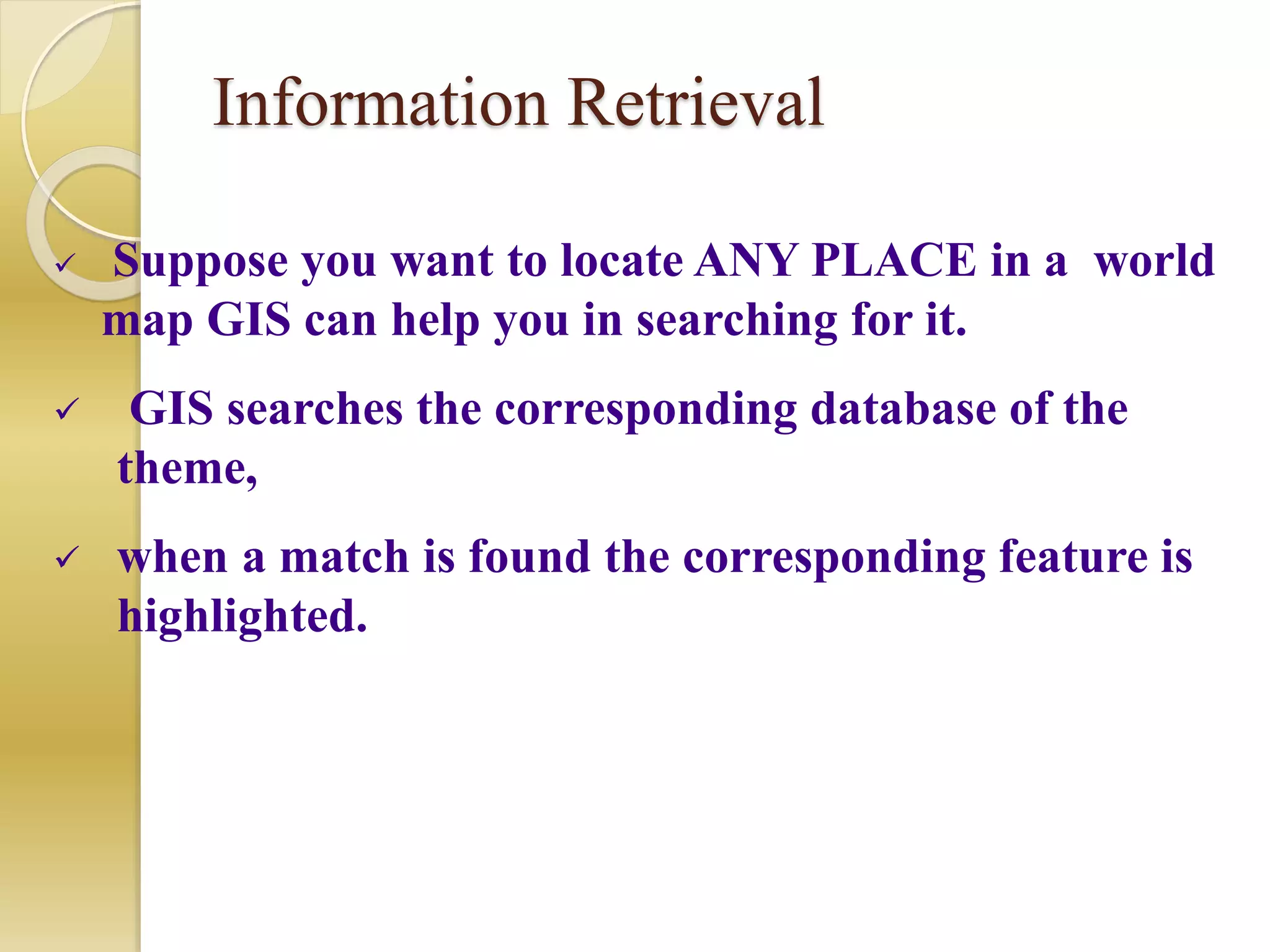 Information Retrieval
 Suppose you want to locate ANY PLACE in a world
map GIS can help you in searching for it.
 GIS searches the corresponding database of the
theme,
 when a match is found the corresponding feature is
highlighted.
 