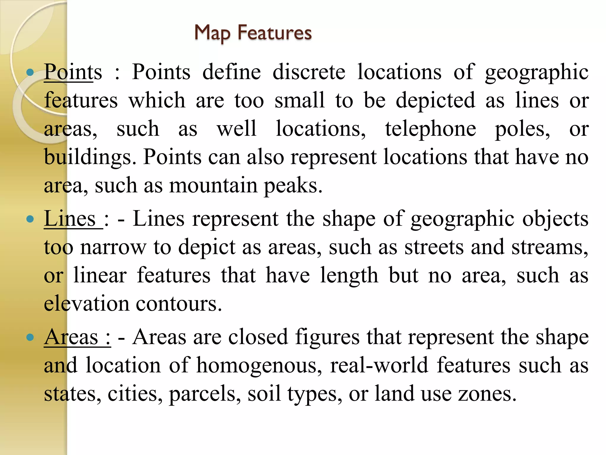 Map Features
 Points : Points define discrete locations of geographic
features which are too small to be depicted as lines or
areas, such as well locations, telephone poles, or
buildings. Points can also represent locations that have no
area, such as mountain peaks.
 Lines : - Lines represent the shape of geographic objects
too narrow to depict as areas, such as streets and streams,
or linear features that have length but no area, such as
elevation contours.
 Areas : - Areas are closed figures that represent the shape
and location of homogenous, real-world features such as
states, cities, parcels, soil types, or land use zones.
 