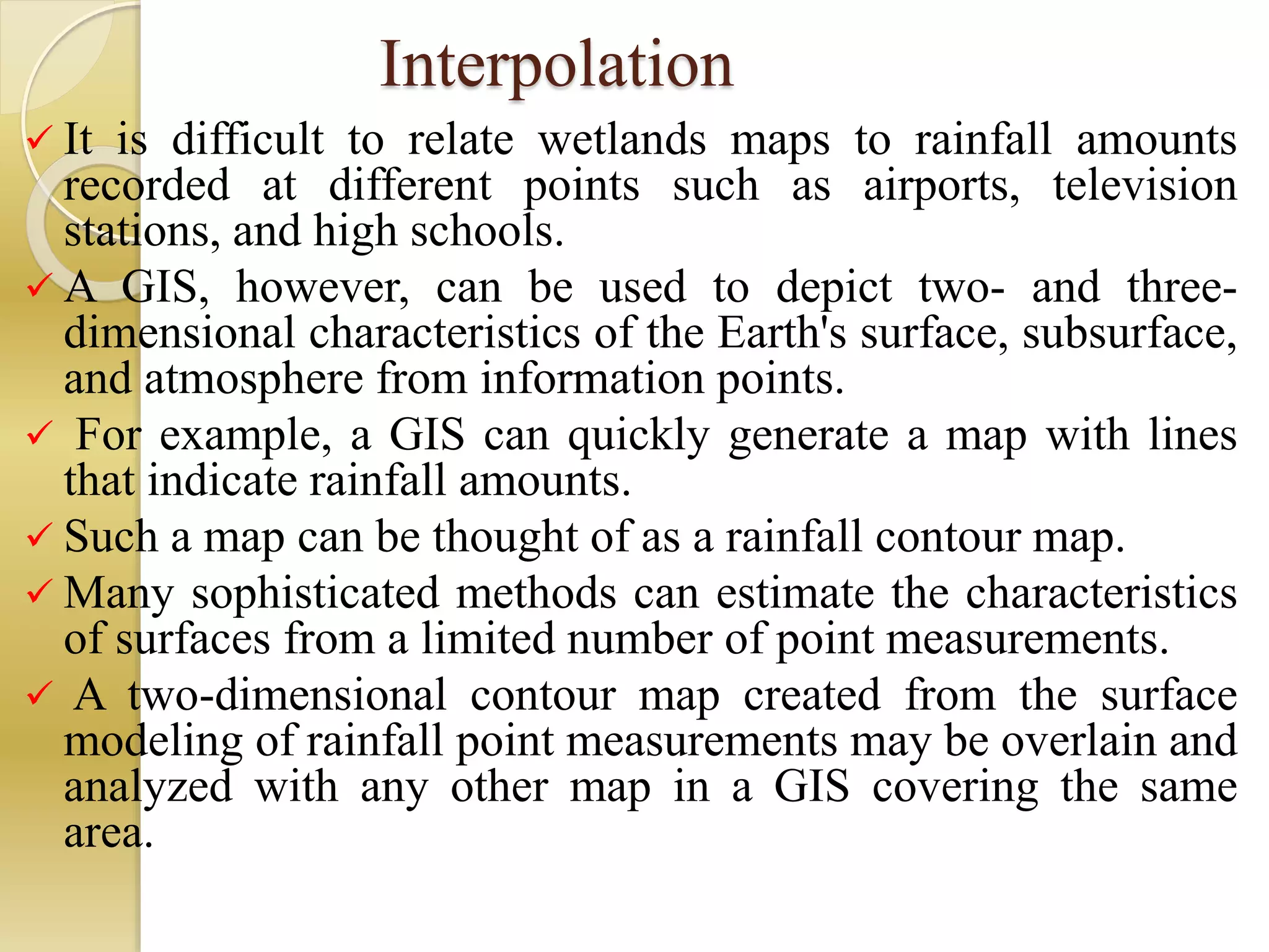 Interpolation
 It is difficult to relate wetlands maps to rainfall amounts
recorded at different points such as airports, television
stations, and high schools.
 A GIS, however, can be used to depict two- and three-
dimensional characteristics of the Earth's surface, subsurface,
and atmosphere from information points.
 For example, a GIS can quickly generate a map with lines
that indicate rainfall amounts.
 Such a map can be thought of as a rainfall contour map.
 Many sophisticated methods can estimate the characteristics
of surfaces from a limited number of point measurements.
 A two-dimensional contour map created from the surface
modeling of rainfall point measurements may be overlain and
analyzed with any other map in a GIS covering the same
area.
 