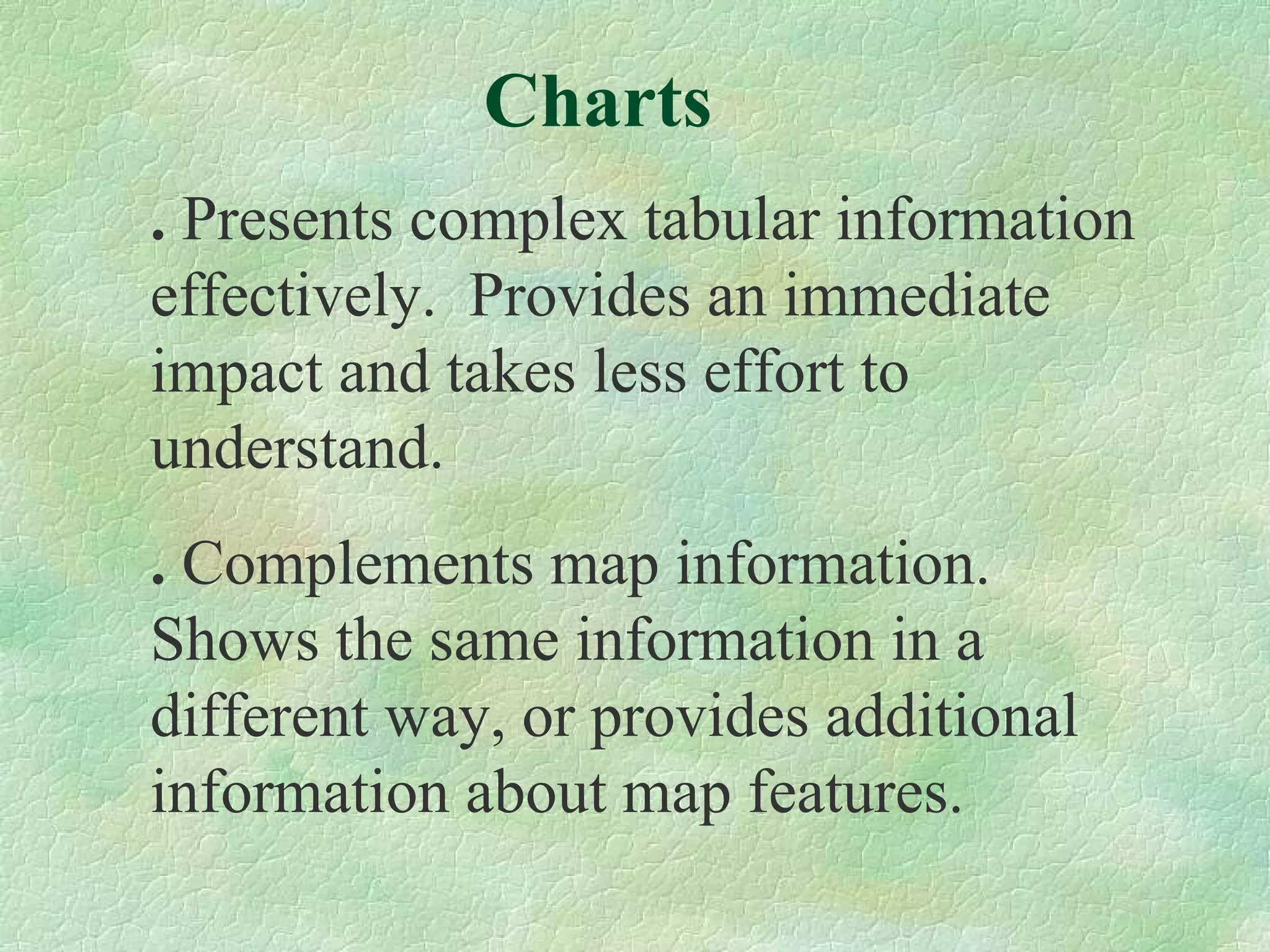 Charts .  Presents complex tabular information effectively.  Provides an immediate impact and takes less effort to understand. .  Complements map information.  Shows the same information in a different way, or provides additional information about map features. 