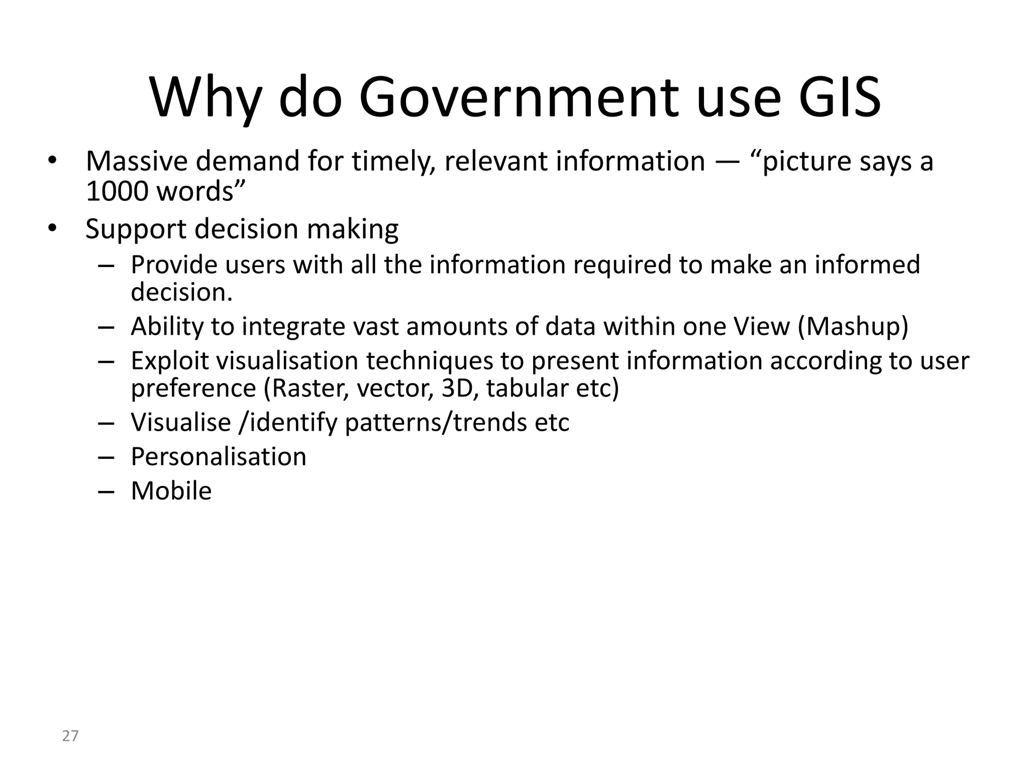 Why do Government use GIS
• Massive demand for timely, relevant information — “picture says a
  1000 words”
• Support decision making
      – Provide users with all the information required to make an informed
        decision.
      – Ability to integrate vast amounts of data within one View (Mashup)
      – Exploit visualisation techniques to present information according to user
        preference (Raster, vector, 3D, tabular etc)
      – Visualise /identify patterns/trends etc
      – Personalisation
      – Mobile




 27
 