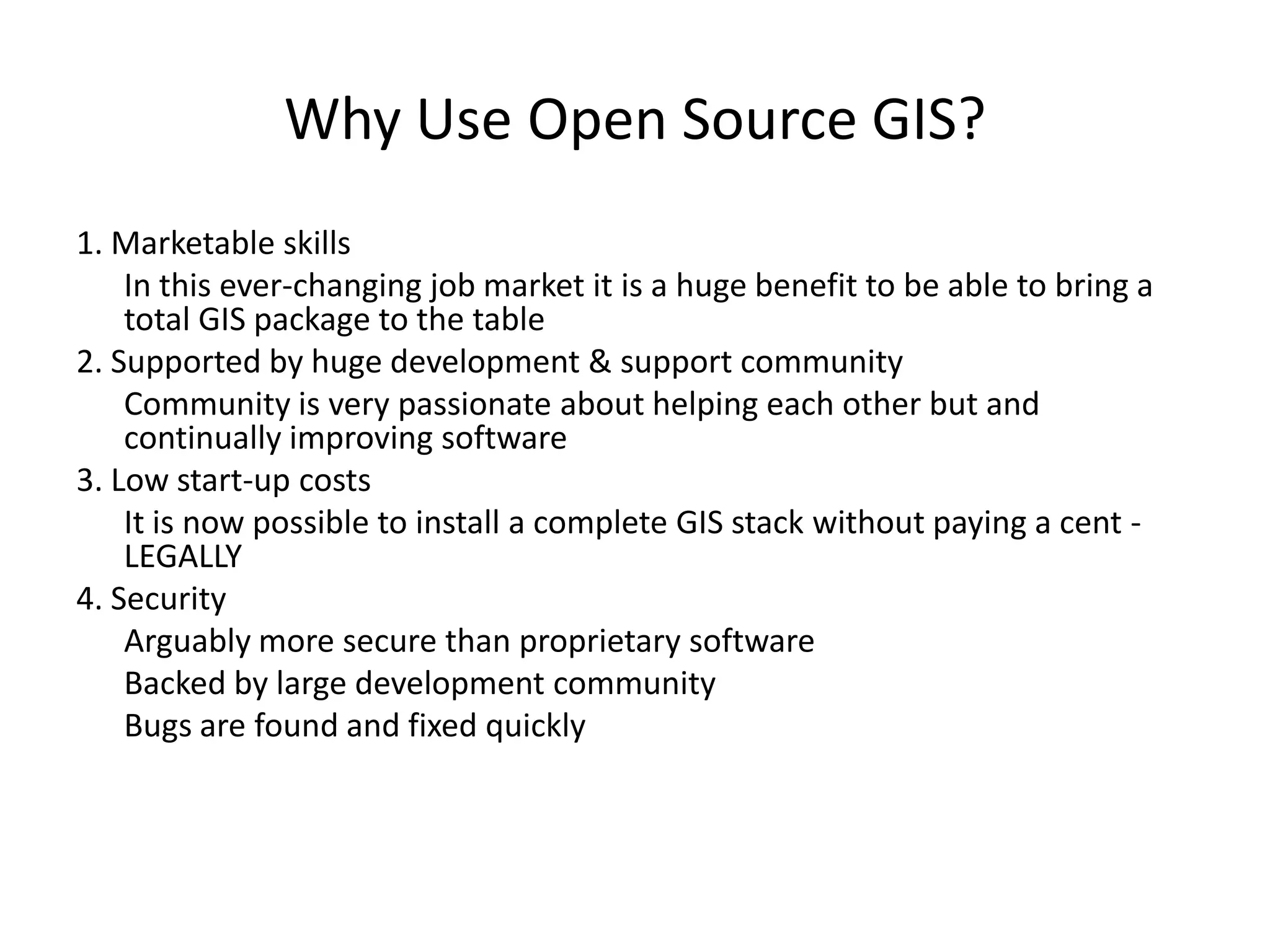 Why Use Open Source GIS?
1. Marketable skills
    In this ever-changing job market it is a huge benefit to be able to bring a
    total GIS package to the table
2. Supported by huge development & support community
    Community is very passionate about helping each other but and
    continually improving software
3. Low start-up costs
    It is now possible to install a complete GIS stack without paying a cent -
    LEGALLY
4. Security
    Arguably more secure than proprietary software
    Backed by large development community
    Bugs are found and fixed quickly
 