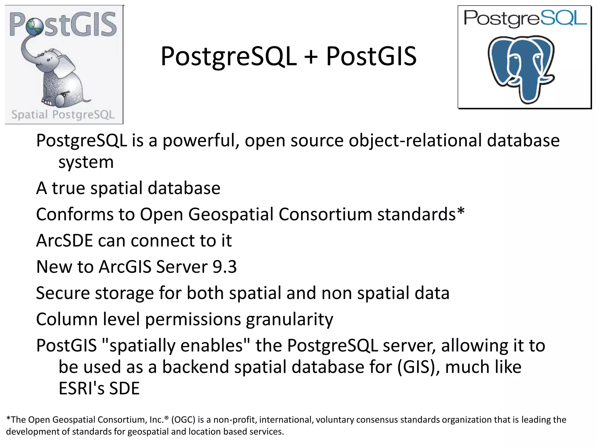 PostgreSQL + PostGIS

       PostgreSQL is a powerful, open source object-relational database
          system
       A true spatial database
       Conforms to Open Geospatial Consortium standards*
       ArcSDE can connect to it
       New to ArcGIS Server 9.3
       Secure storage for both spatial and non spatial data
       Column level permissions granularity
       PostGIS "spatially enables" the PostgreSQL server, allowing it to
          be used as a backend spatial database for (GIS), much like
          ESRI's SDE
*The Open Geospatial Consortium, Inc.® (OGC) is a non-profit, international, voluntary consensus standards organization that is leading the
development of standards for geospatial and location based services.
 