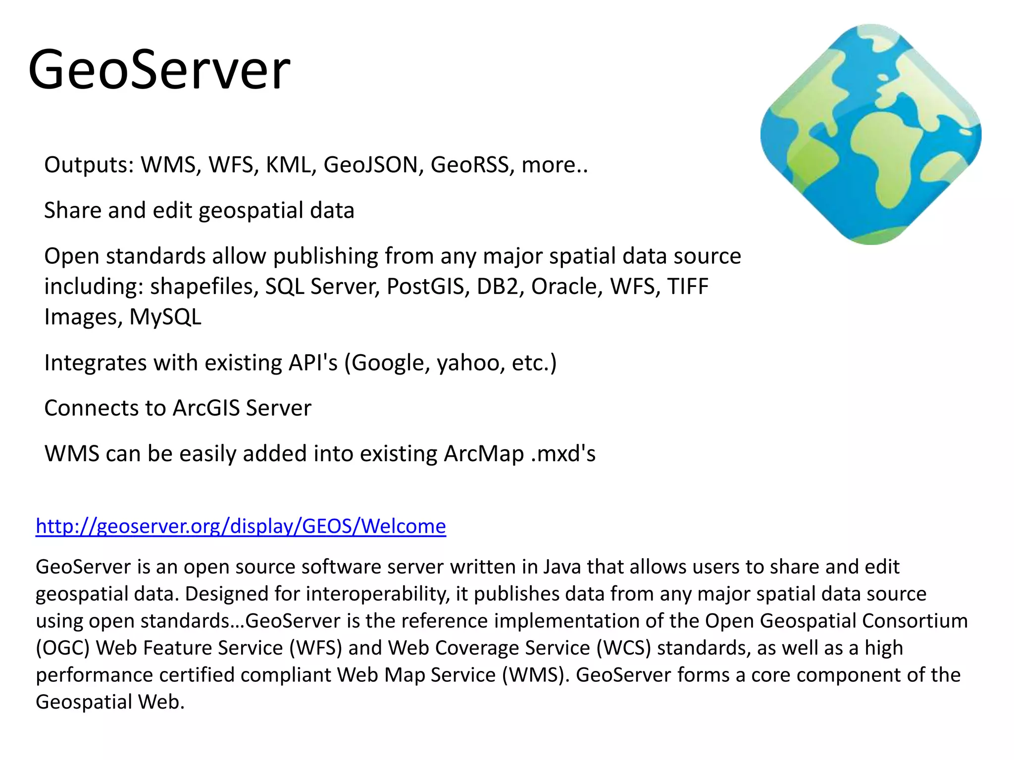 GeoServer
Outputs: WMS, WFS, KML, GeoJSON, GeoRSS, more..
Share and edit geospatial data
Open standards allow publishing from any major spatial data source
including: shapefiles, SQL Server, PostGIS, DB2, Oracle, WFS, TIFF
Images, MySQL
Integrates with existing API's (Google, yahoo, etc.)
Connects to ArcGIS Server
WMS can be easily added into existing ArcMap .mxd's

http://geoserver.org/display/GEOS/Welcome
GeoServer is an open source software server written in Java that allows users to share and edit
geospatial data. Designed for interoperability, it publishes data from any major spatial data source
using open standards…GeoServer is the reference implementation of the Open Geospatial Consortium
(OGC) Web Feature Service (WFS) and Web Coverage Service (WCS) standards, as well as a high
performance certified compliant Web Map Service (WMS). GeoServer forms a core component of the
Geospatial Web.
 