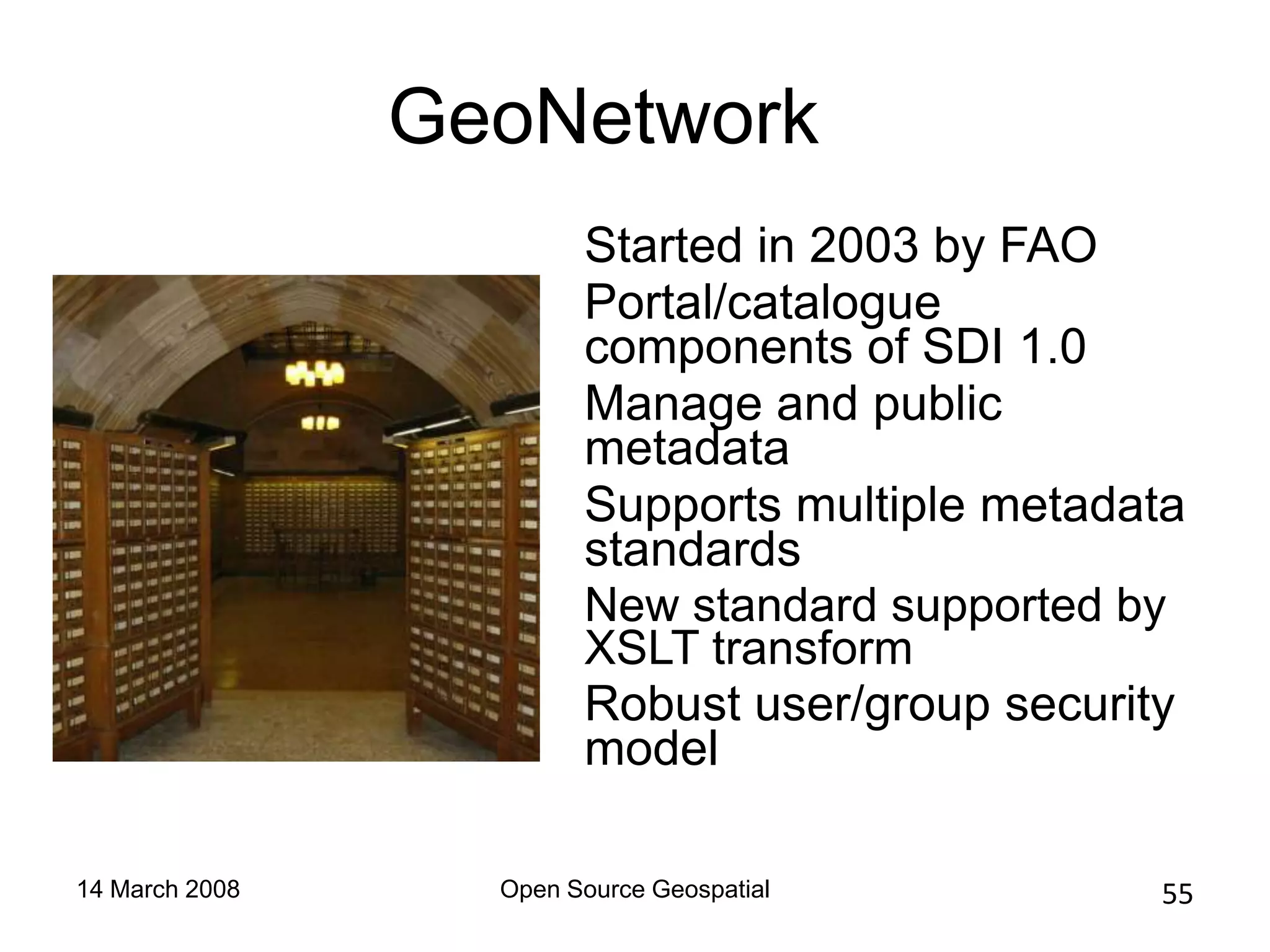 GeoNetwork
                        Started in 2003 by FAO
                        Portal/catalogue
                        components of SDI 1.0
                        Manage and public
                        metadata
                        Supports multiple metadata
                        standards
                        New standard supported by
                        XSLT transform
                        Robust user/group security
                        model

14 March 2008     Open Source Geospatial        55
 