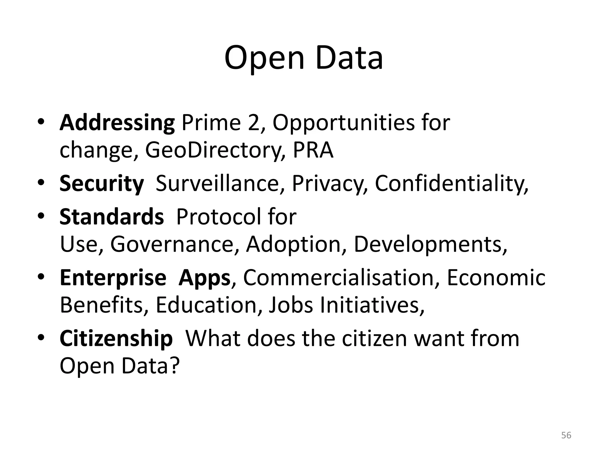Open Data
• Addressing Prime 2, Opportunities for
  change, GeoDirectory, PRA
• Security Surveillance, Privacy, Confidentiality,
• Standards Protocol for
  Use, Governance, Adoption, Developments,
• Enterprise Apps, Commercialisation, Economic
  Benefits, Education, Jobs Initiatives,
• Citizenship What does the citizen want from
  Open Data?

                                                     56
 