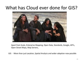 What has Cloud ever done for GIS?




    Apart from Scale, Enterprise Mapping, Open Data, Standards, Google, API’s,
    Open Street Maps, Map Servers,

 GIS - More than just Location, Spatial Analysis and wider adoption now possible

                                                                                   20
 