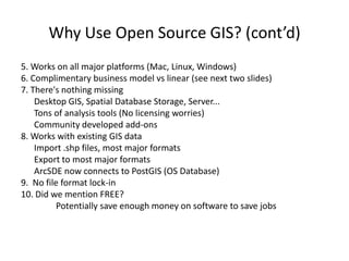 Why Use Open Source GIS? (cont’d)
5. Works on all major platforms (Mac, Linux, Windows)
6. Complimentary business model vs linear (see next two slides)
7. There's nothing missing
    Desktop GIS, Spatial Database Storage, Server...
    Tons of analysis tools (No licensing worries)
    Community developed add-ons
8. Works with existing GIS data
    Import .shp files, most major formats
    Export to most major formats
    ArcSDE now connects to PostGIS (OS Database)
9. No file format lock-in
10. Did we mention FREE?
         Potentially save enough money on software to save jobs
 