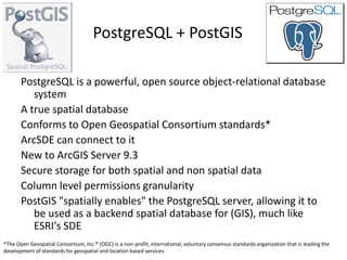 PostgreSQL + PostGIS

       PostgreSQL is a powerful, open source object-relational database
          system
       A true spatial database
       Conforms to Open Geospatial Consortium standards*
       ArcSDE can connect to it
       New to ArcGIS Server 9.3
       Secure storage for both spatial and non spatial data
       Column level permissions granularity
       PostGIS "spatially enables" the PostgreSQL server, allowing it to
          be used as a backend spatial database for (GIS), much like
          ESRI's SDE
*The Open Geospatial Consortium, Inc.® (OGC) is a non-profit, international, voluntary consensus standards organization that is leading the
development of standards for geospatial and location based services.
 