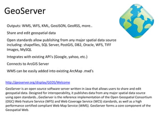 GeoServer
Outputs: WMS, WFS, KML, GeoJSON, GeoRSS, more..
Share and edit geospatial data
Open standards allow publishing from any major spatial data source
including: shapefiles, SQL Server, PostGIS, DB2, Oracle, WFS, TIFF
Images, MySQL
Integrates with existing API's (Google, yahoo, etc.)
Connects to ArcGIS Server
WMS can be easily added into existing ArcMap .mxd's

http://geoserver.org/display/GEOS/Welcome
GeoServer is an open source software server written in Java that allows users to share and edit
geospatial data. Designed for interoperability, it publishes data from any major spatial data source
using open standards…GeoServer is the reference implementation of the Open Geospatial Consortium
(OGC) Web Feature Service (WFS) and Web Coverage Service (WCS) standards, as well as a high
performance certified compliant Web Map Service (WMS). GeoServer forms a core component of the
Geospatial Web.
 
